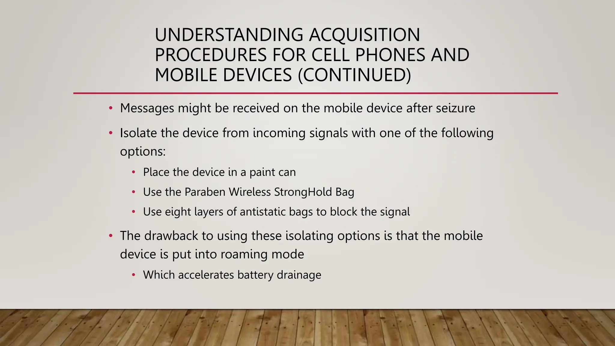 UNDERSTANDING ACQUISITION
PROCEDURES FOR CELL PHONES AND
MOBILE DEVICES (CONTINUED)
• Messages might be received on the mobile device after seizure
• Isolate the device from incoming signals with one of the following
options:
• Place the device in a paint can
• Use the Paraben Wireless StrongHold Bag
• Use eight layers of antistatic bags to block the signal
• The drawback to using these isolating options is that the mobile
device is put into roaming mode
• Which accelerates battery drainage
 