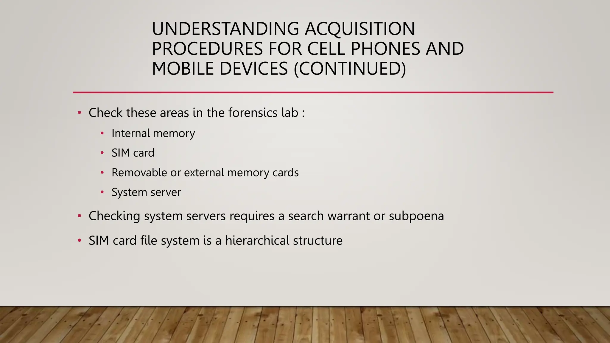 UNDERSTANDING ACQUISITION
PROCEDURES FOR CELL PHONES AND
MOBILE DEVICES (CONTINUED)
• Check these areas in the forensics lab :
• Internal memory
• SIM card
• Removable or external memory cards
• System server
• Checking system servers requires a search warrant or subpoena
• SIM card file system is a hierarchical structure
 