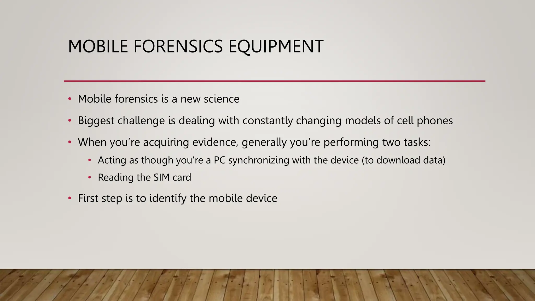 MOBILE FORENSICS EQUIPMENT
• Mobile forensics is a new science
• Biggest challenge is dealing with constantly changing models of cell phones
• When you’re acquiring evidence, generally you’re performing two tasks:
• Acting as though you’re a PC synchronizing with the device (to download data)
• Reading the SIM card
• First step is to identify the mobile device
 