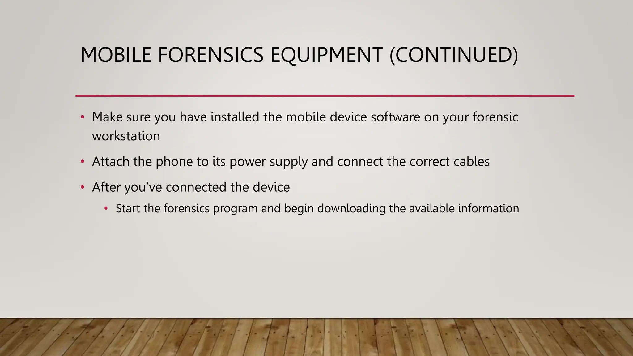 MOBILE FORENSICS EQUIPMENT (CONTINUED)
• Make sure you have installed the mobile device software on your forensic
workstation
• Attach the phone to its power supply and connect the correct cables
• After you’ve connected the device
• Start the forensics program and begin downloading the available information
 