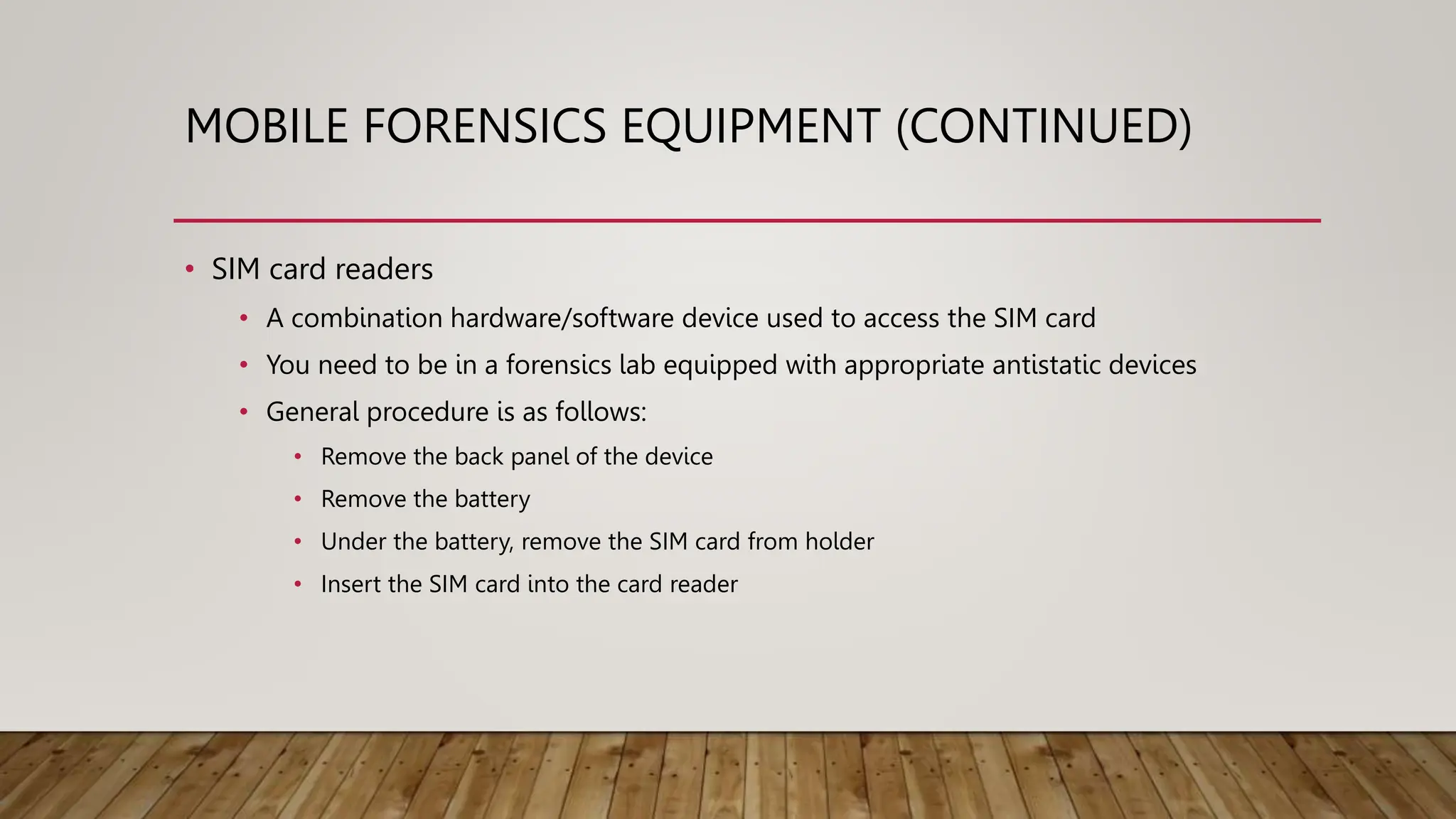 MOBILE FORENSICS EQUIPMENT (CONTINUED)
• SIM card readers
• A combination hardware/software device used to access the SIM card
• You need to be in a forensics lab equipped with appropriate antistatic devices
• General procedure is as follows:
• Remove the back panel of the device
• Remove the battery
• Under the battery, remove the SIM card from holder
• Insert the SIM card into the card reader
 