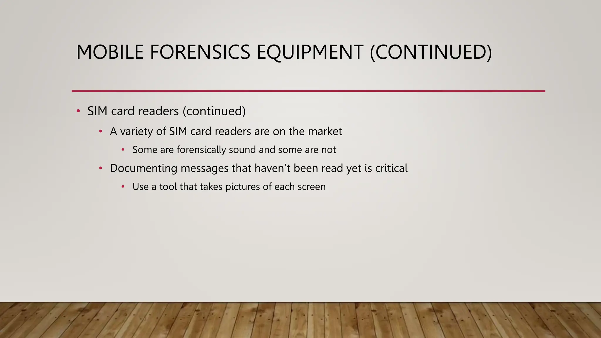 MOBILE FORENSICS EQUIPMENT (CONTINUED)
• SIM card readers (continued)
• A variety of SIM card readers are on the market
• Some are forensically sound and some are not
• Documenting messages that haven’t been read yet is critical
• Use a tool that takes pictures of each screen
 