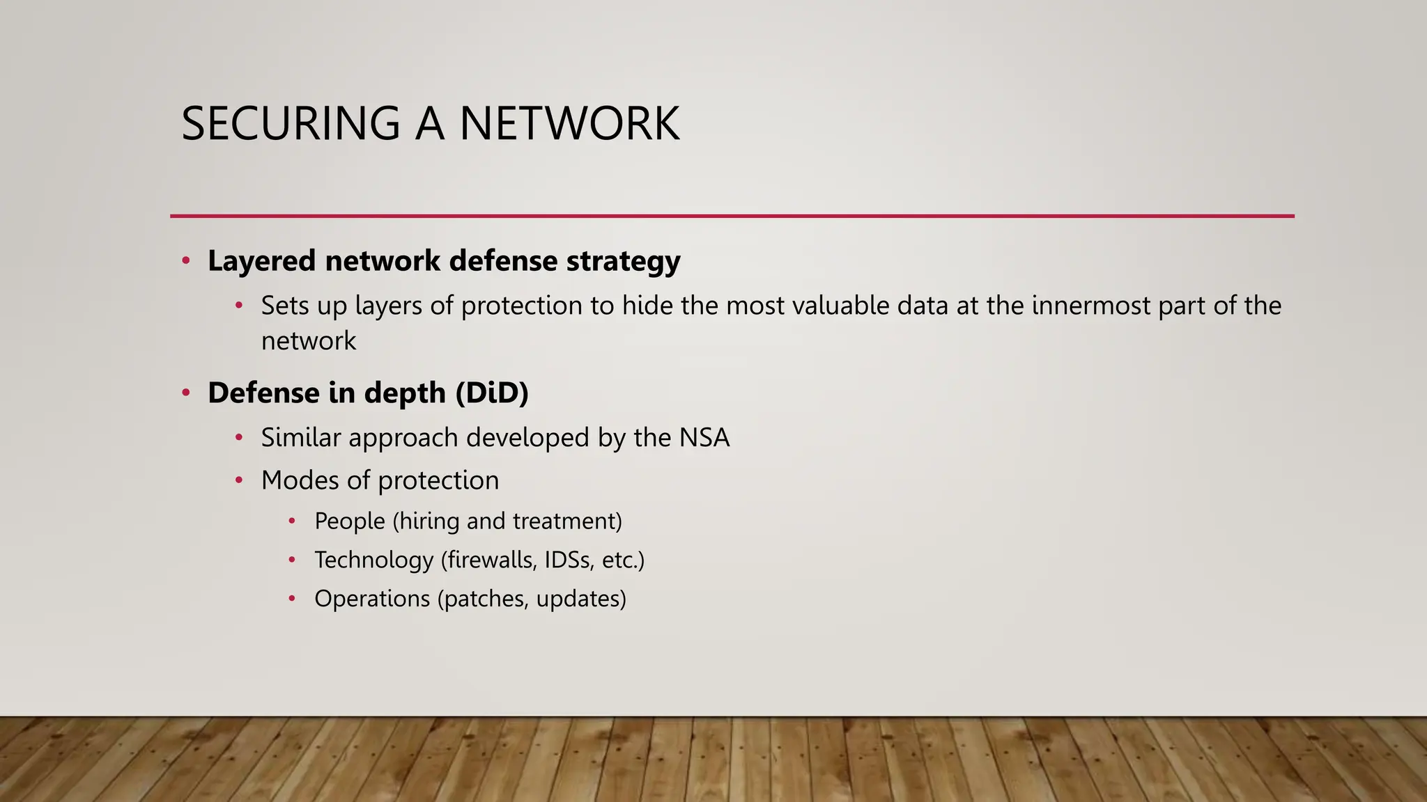 SECURING A NETWORK
• Layered network defense strategy
• Sets up layers of protection to hide the most valuable data at the innermost part of the
network
• Defense in depth (DiD)
• Similar approach developed by the NSA
• Modes of protection
• People (hiring and treatment)
• Technology (firewalls, IDSs, etc.)
• Operations (patches, updates)
 