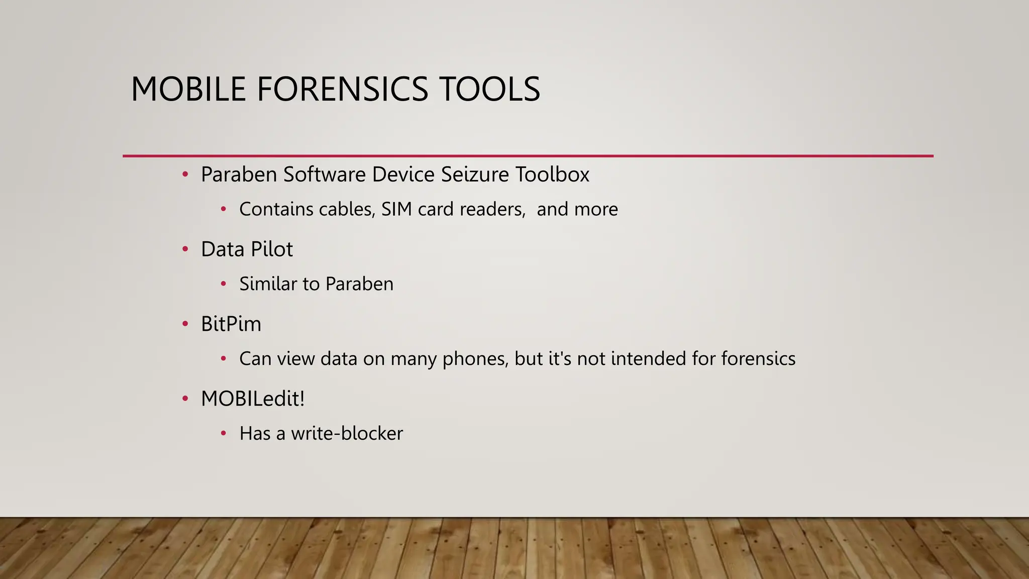 MOBILE FORENSICS TOOLS
• Paraben Software Device Seizure Toolbox
• Contains cables, SIM card readers, and more
• Data Pilot
• Similar to Paraben
• BitPim
• Can view data on many phones, but it's not intended for forensics
• MOBILedit!
• Has a write-blocker
 