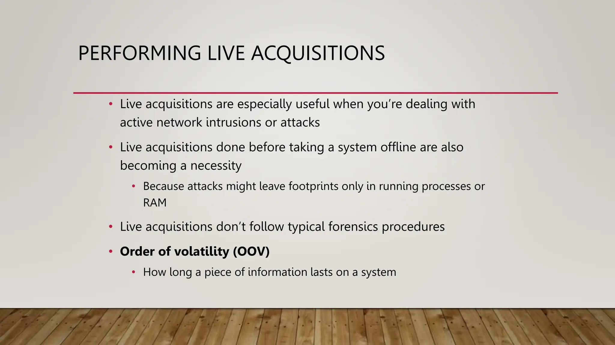 PERFORMING LIVE ACQUISITIONS
• Live acquisitions are especially useful when you’re dealing with
active network intrusions or attacks
• Live acquisitions done before taking a system offline are also
becoming a necessity
• Because attacks might leave footprints only in running processes or
RAM
• Live acquisitions don’t follow typical forensics procedures
• Order of volatility (OOV)
• How long a piece of information lasts on a system
 