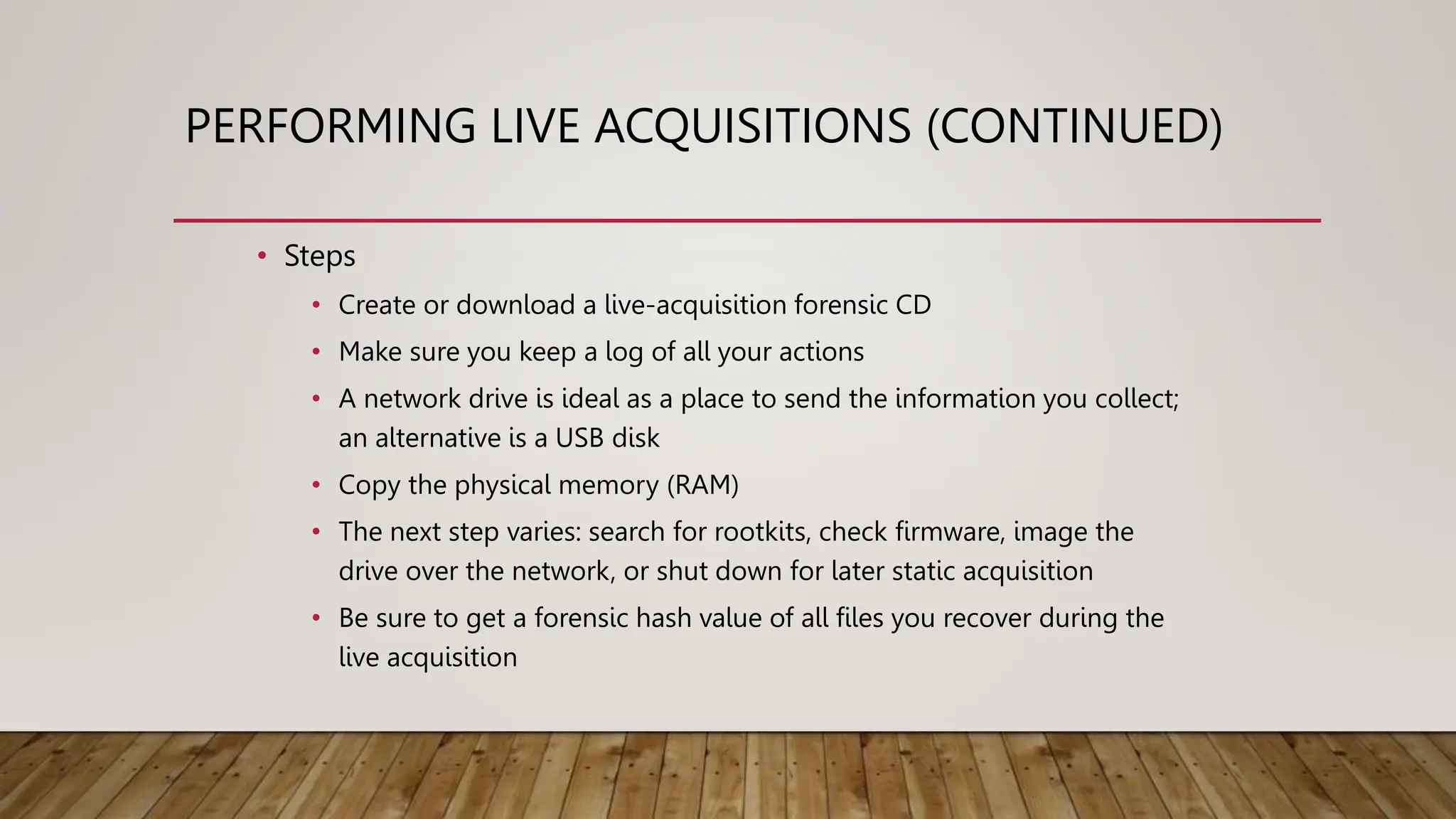 PERFORMING LIVE ACQUISITIONS (CONTINUED)
• Steps
• Create or download a live-acquisition forensic CD
• Make sure you keep a log of all your actions
• A network drive is ideal as a place to send the information you collect;
an alternative is a USB disk
• Copy the physical memory (RAM)
• The next step varies: search for rootkits, check firmware, image the
drive over the network, or shut down for later static acquisition
• Be sure to get a forensic hash value of all files you recover during the
live acquisition
 