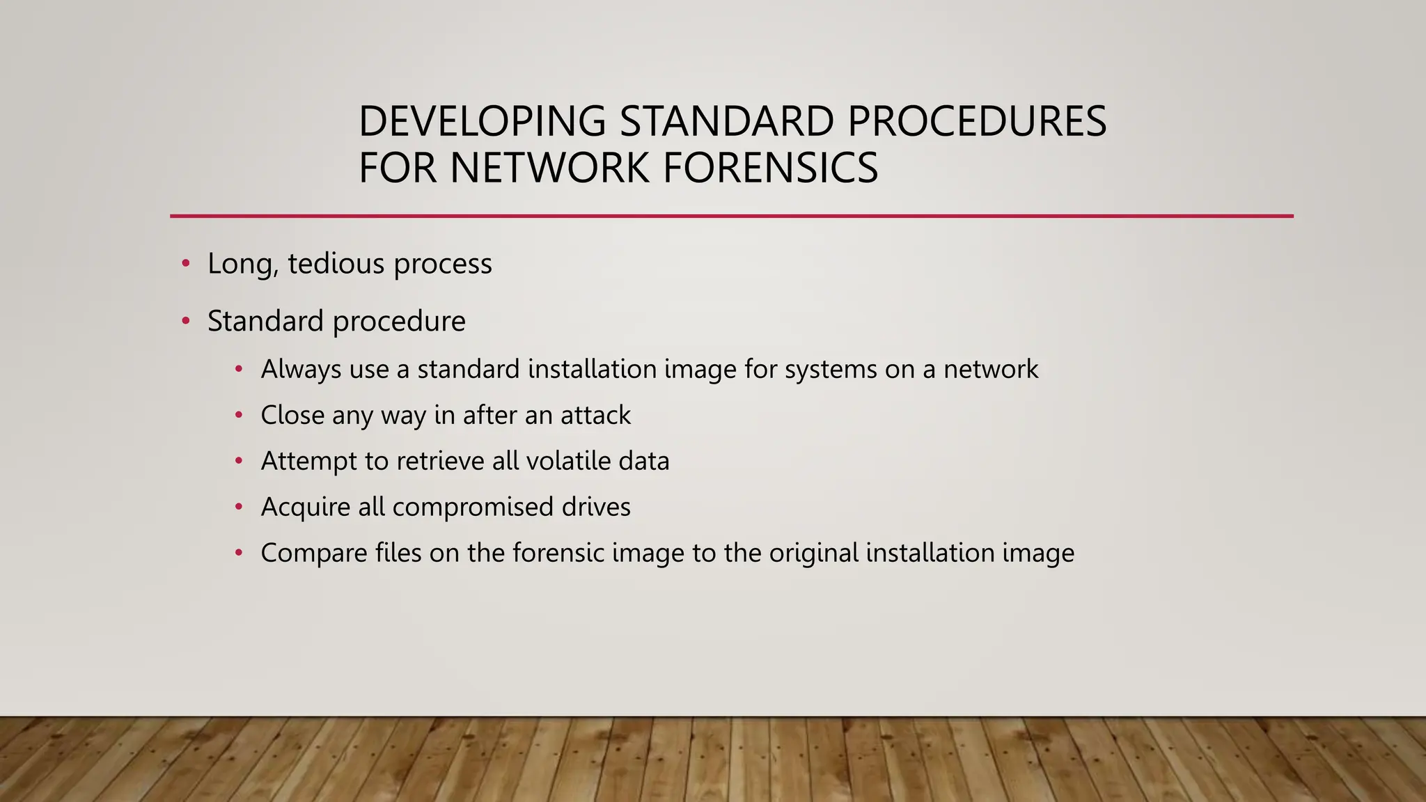 DEVELOPING STANDARD PROCEDURES
FOR NETWORK FORENSICS
• Long, tedious process
• Standard procedure
• Always use a standard installation image for systems on a network
• Close any way in after an attack
• Attempt to retrieve all volatile data
• Acquire all compromised drives
• Compare files on the forensic image to the original installation image
 