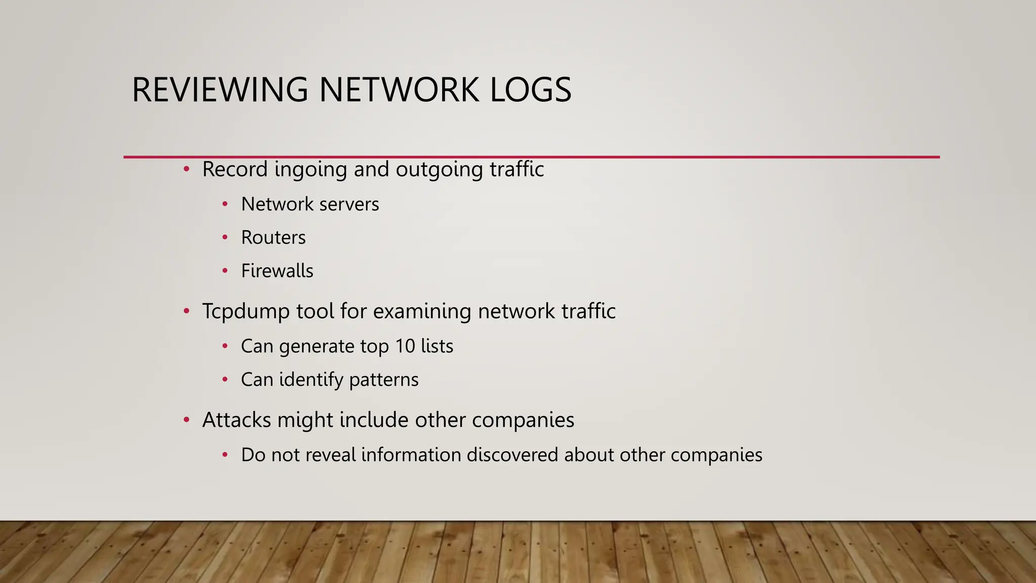 REVIEWING NETWORK LOGS
• Record ingoing and outgoing traffic
• Network servers
• Routers
• Firewalls
• Tcpdump tool for examining network traffic
• Can generate top 10 lists
• Can identify patterns
• Attacks might include other companies
• Do not reveal information discovered about other companies
 