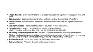• Import datasets - available in the form of spreadsheets, comma-separated values (CSV) files, and
more.
• Data cleansing - dealing with missing values and representing them as NaN, NA, or NaT.
• Size mutability - columns can be added and removed from DataFrame and higher-dimensional
objects.
• Data normalization – normalize the data into a suitable format for analysis.
• Data alignment - objects can be explicitly aligned to a set of labels.
Intuitive merging and joining data sets – we can merge and join datasets.
• Reshaping and pivoting of datasets – datasets can be reshaped and pivoted as per the need.
• Efficient manipulation and extraction - manipulation and extraction of specific parts of extensive
datasets using intelligent label-based slicing, indexing, and subsetting techniques.
• Statistical analysis - to perform statistical operations on datasets.
• Data visualization - Visualize datasets and uncover insights.
 