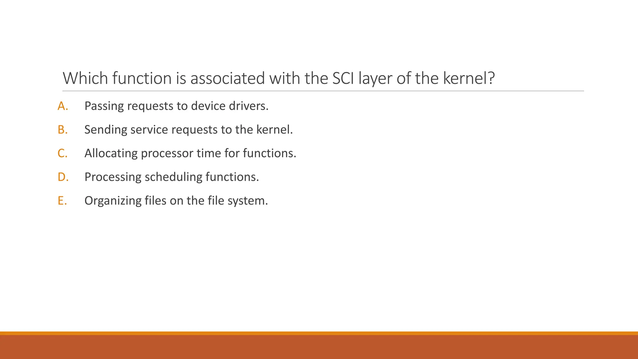 Which function is associated with the SCI layer of the kernel?
A. Passing requests to device drivers.
B. Sending service requests to the kernel.
C. Allocating processor time for functions.
D. Processing scheduling functions.
E. Organizing files on the file system.
 