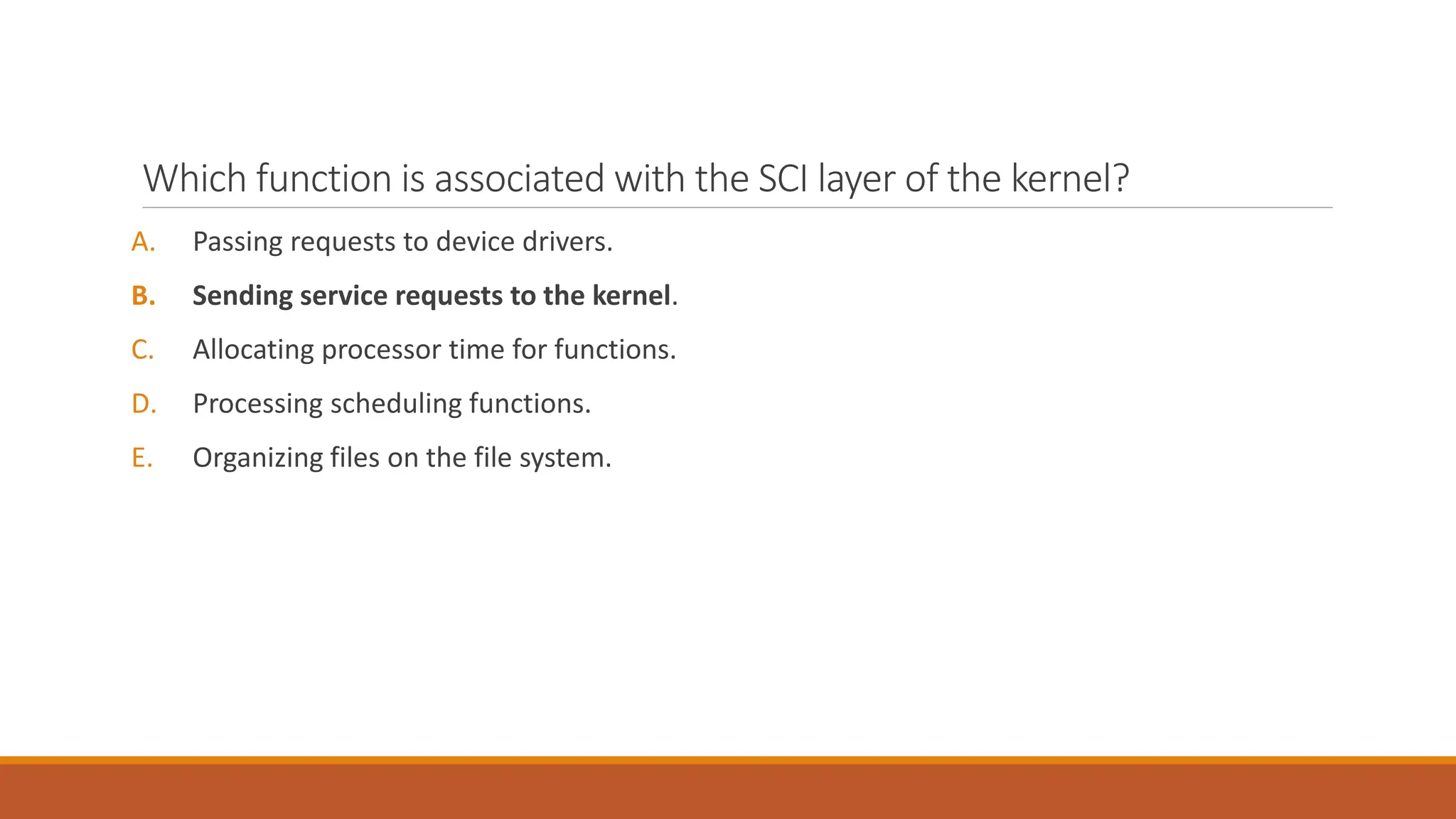 Which function is associated with the SCI layer of the kernel?
A. Passing requests to device drivers.
B. Sending service requests to the kernel.
C. Allocating processor time for functions.
D. Processing scheduling functions.
E. Organizing files on the file system.
 
