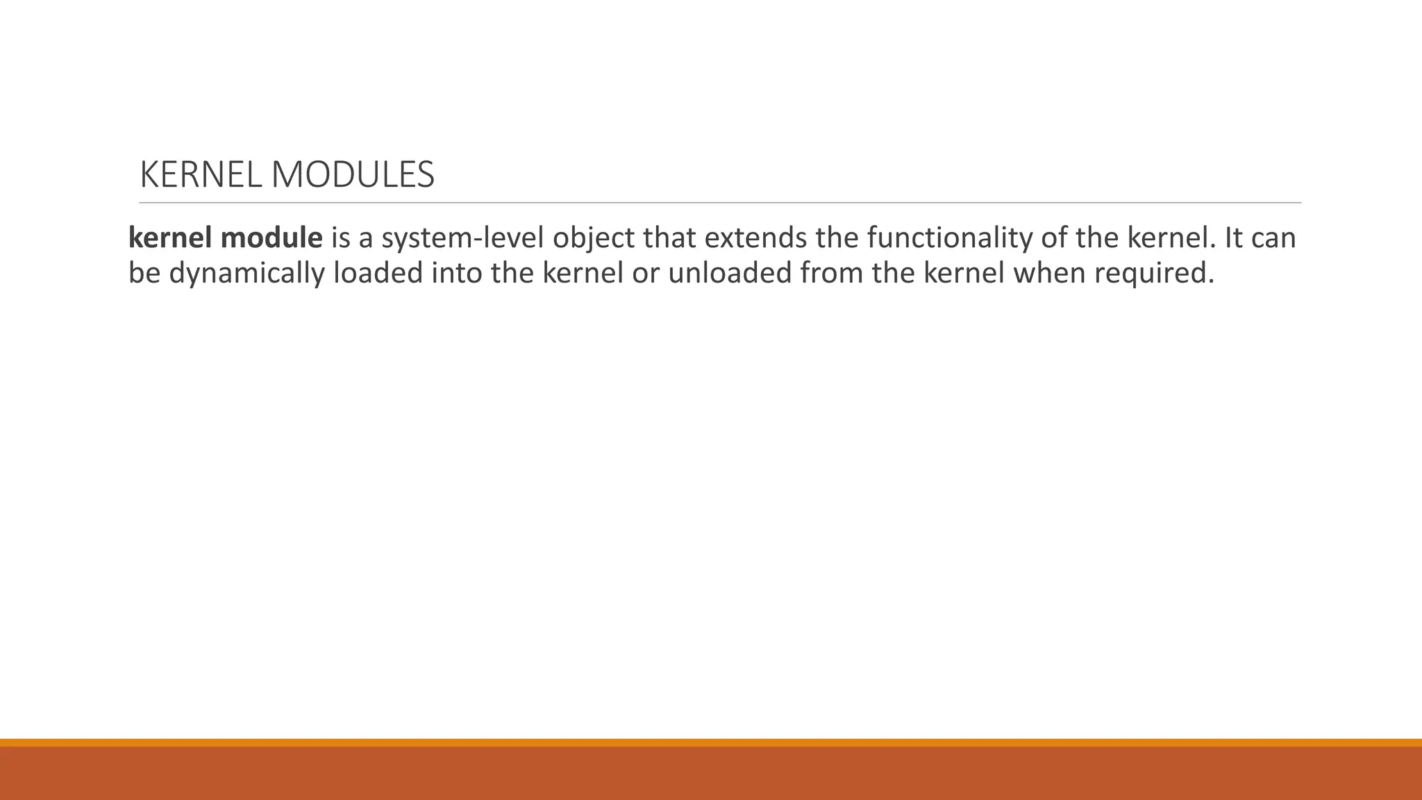 KERNEL MODULES
kernel module is a system-level object that extends the functionality of the kernel. It can
be dynamically loaded into the kernel or unloaded from the kernel when required.
 