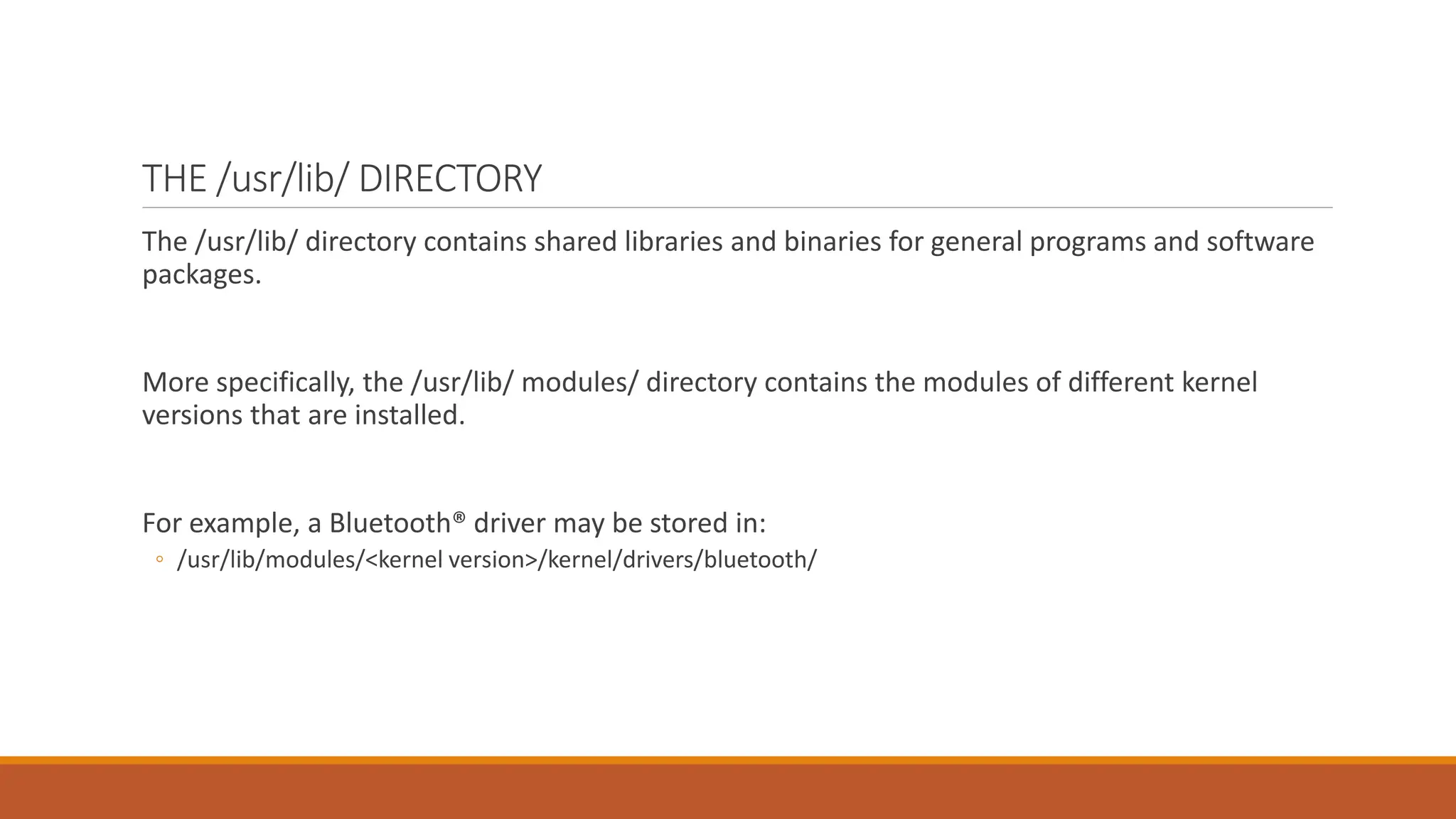 THE /usr/lib/ DIRECTORY
The /usr/lib/ directory contains shared libraries and binaries for general programs and software
packages.
More specifically, the /usr/lib/ modules/ directory contains the modules of different kernel
versions that are installed.
For example, a Bluetooth® driver may be stored in:
◦ /usr/lib/modules/<kernel version>/kernel/drivers/bluetooth/
 
