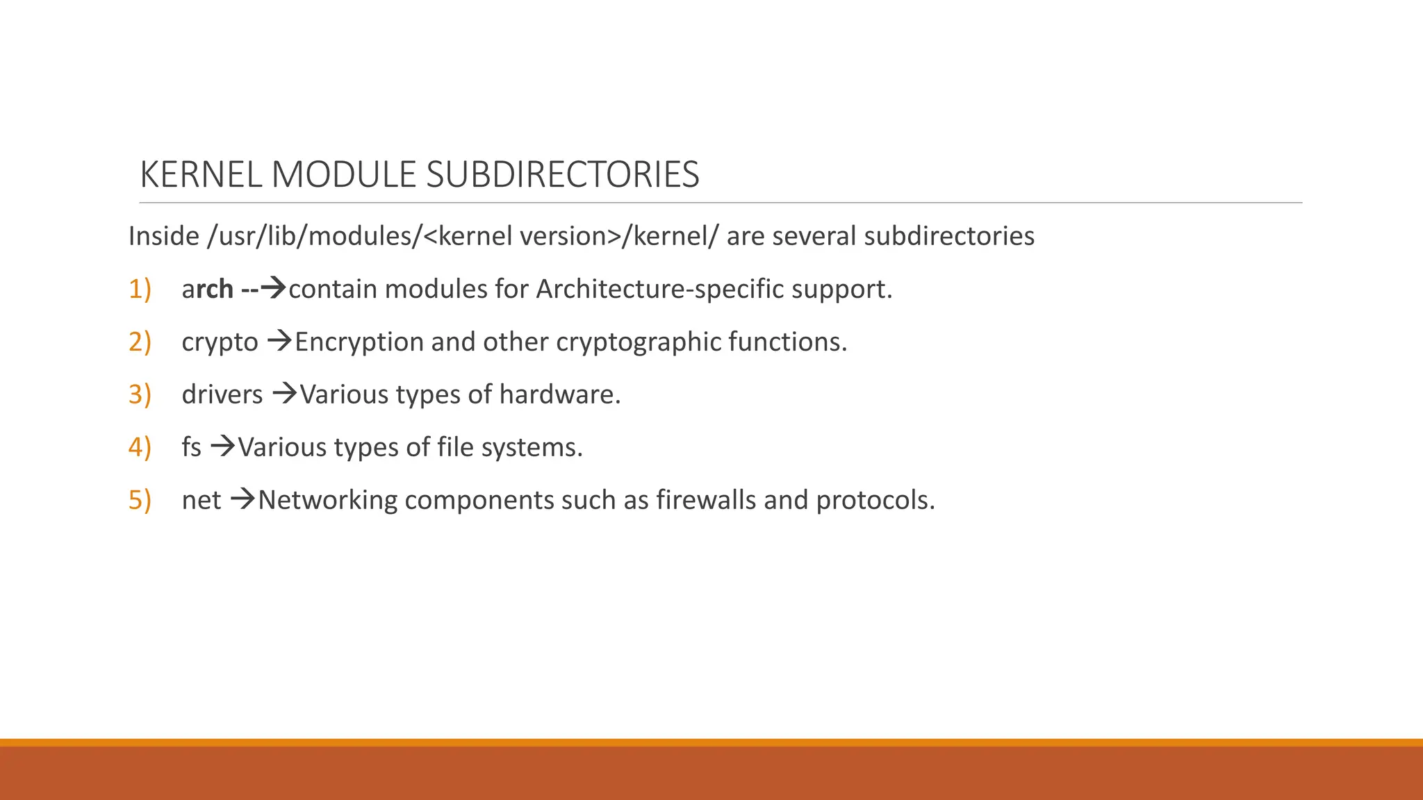 KERNEL MODULE SUBDIRECTORIES
Inside /usr/lib/modules/<kernel version>/kernel/ are several subdirectories
1) arch --contain modules for Architecture-specific support.
2) crypto Encryption and other cryptographic functions.
3) drivers Various types of hardware.
4) fs Various types of file systems.
5) net Networking components such as firewalls and protocols.
 