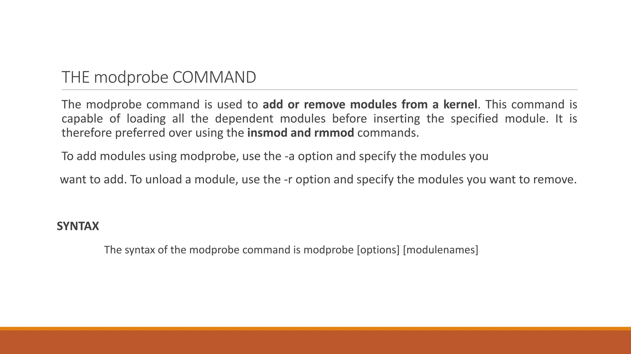 THE modprobe COMMAND
The modprobe command is used to add or remove modules from a kernel. This command is
capable of loading all the dependent modules before inserting the specified module. It is
therefore preferred over using the insmod and rmmod commands.
To add modules using modprobe, use the -a option and specify the modules you
want to add. To unload a module, use the -r option and specify the modules you want to remove.
SYNTAX
The syntax of the modprobe command is modprobe [options] [modulenames]
 