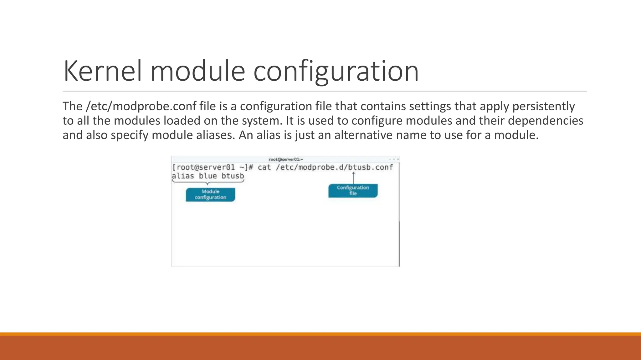 Kernel module configuration
The /etc/modprobe.conf file is a configuration file that contains settings that apply persistently
to all the modules loaded on the system. It is used to configure modules and their dependencies
and also specify module aliases. An alias is just an alternative name to use for a module.
 