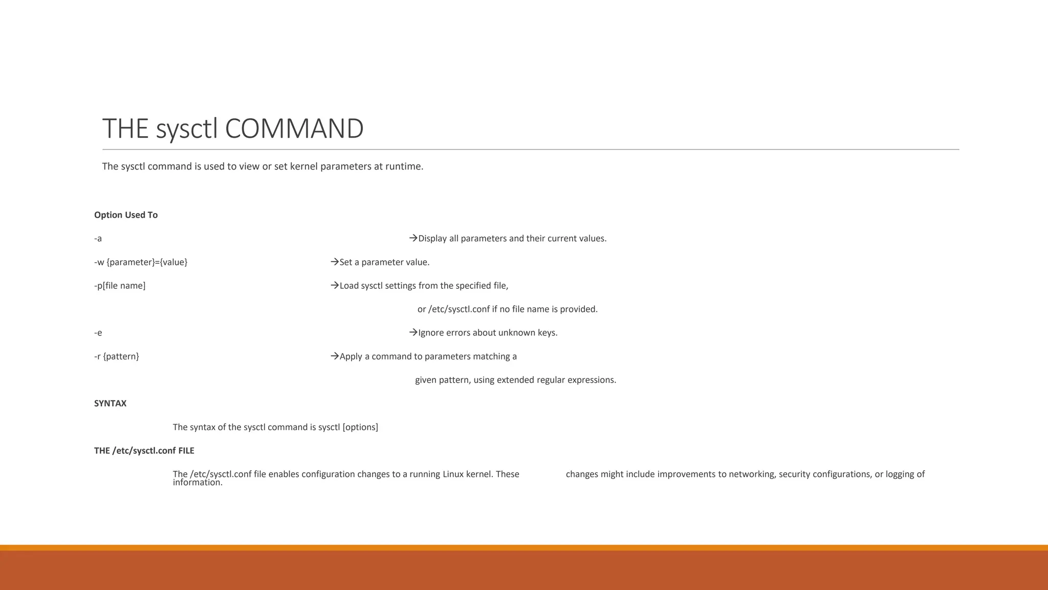 THE sysctl COMMAND
The sysctl command is used to view or set kernel parameters at runtime.
Option Used To
-a Display all parameters and their current values.
-w {parameter}={value} Set a parameter value.
-p[file name] Load sysctl settings from the specified file,
or /etc/sysctl.conf if no file name is provided.
-e Ignore errors about unknown keys.
-r {pattern} Apply a command to parameters matching a
given pattern, using extended regular expressions.
SYNTAX
The syntax of the sysctl command is sysctl [options]
THE /etc/sysctl.conf FILE
The /etc/sysctl.conf file enables configuration changes to a running Linux kernel. These changes might include improvements to networking, security configurations, or logging of
information.
 