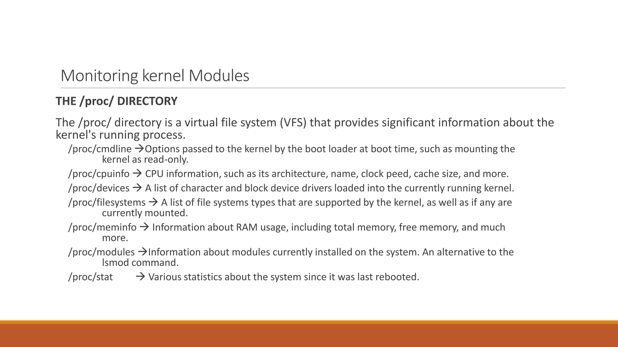 Monitoring kernel Modules
THE /proc/ DIRECTORY
The /proc/ directory is a virtual file system (VFS) that provides significant information about the
kernel's running process.
/proc/cmdline Options passed to the kernel by the boot loader at boot time, such as mounting the
kernel as read-only.
/proc/cpuinfo  CPU information, such as its architecture, name, clock peed, cache size, and more.
/proc/devices  A list of character and block device drivers loaded into the currently running kernel.
/proc/filesystems  A list of file systems types that are supported by the kernel, as well as if any are
currently mounted.
/proc/meminfo  Information about RAM usage, including total memory, free memory, and much
more.
/proc/modules Information about modules currently installed on the system. An alternative to the
lsmod command.
/proc/stat  Various statistics about the system since it was last rebooted.
 