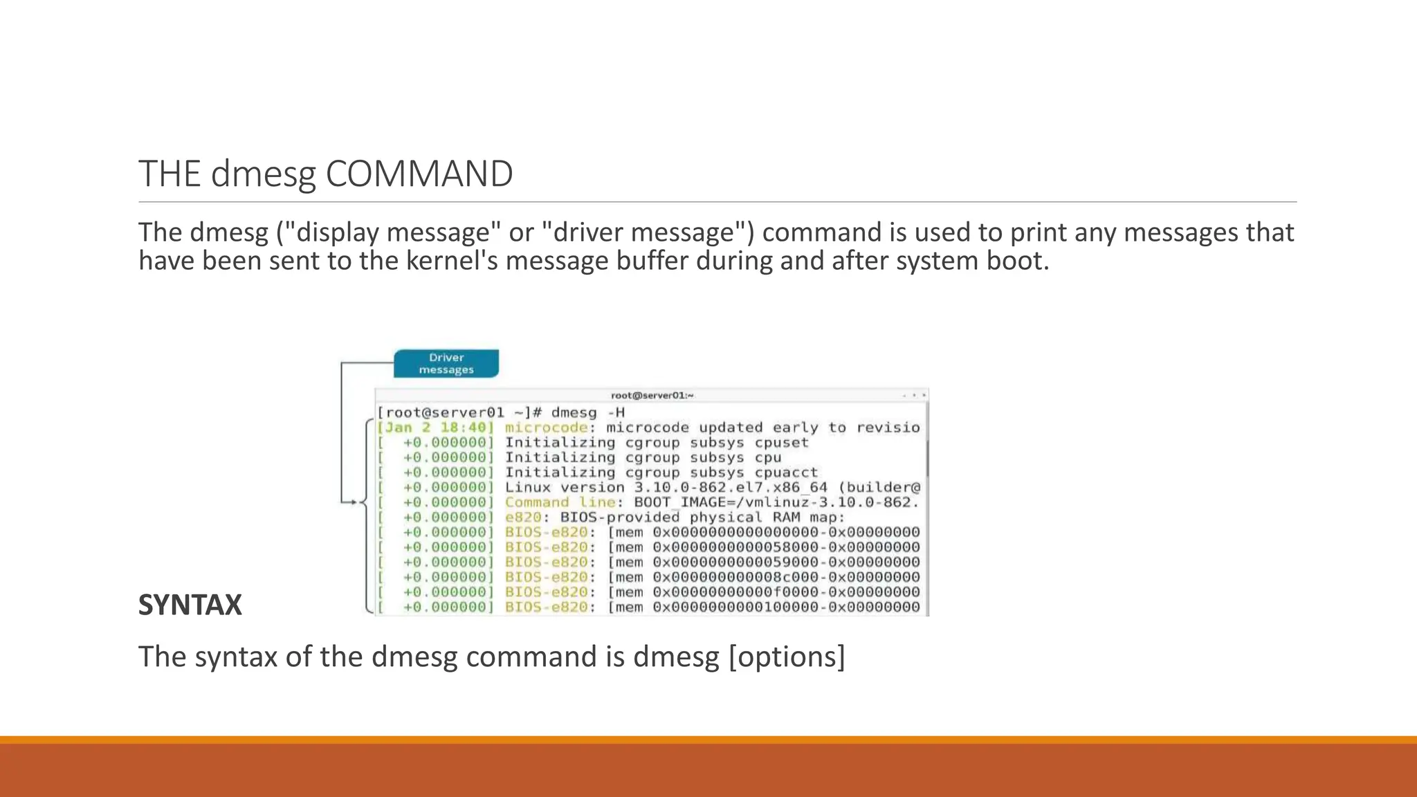 THE dmesg COMMAND
The dmesg ("display message" or "driver message") command is used to print any messages that
have been sent to the kernel's message buffer during and after system boot.
SYNTAX
The syntax of the dmesg command is dmesg [options]
 