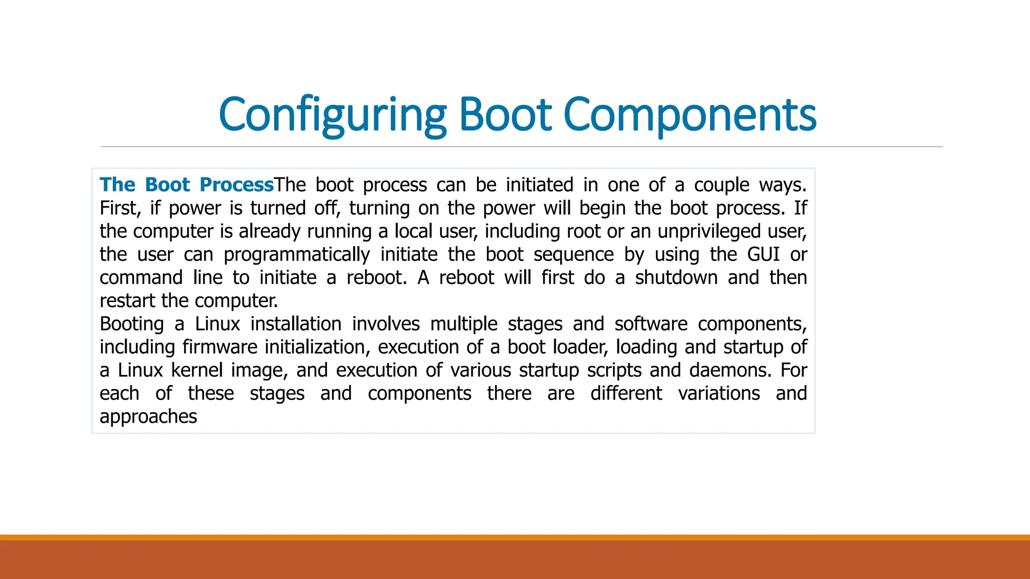 Configuring Boot Components
The Boot ProcessThe boot process can be initiated in one of a couple ways.
First, if power is turned off, turning on the power will begin the boot process. If
the computer is already running a local user, including root or an unprivileged user,
the user can programmatically initiate the boot sequence by using the GUI or
command line to initiate a reboot. A reboot will first do a shutdown and then
restart the computer.
Booting a Linux installation involves multiple stages and software components,
including firmware initialization, execution of a boot loader, loading and startup of
a Linux kernel image, and execution of various startup scripts and daemons. For
each of these stages and components there are different variations and
approaches
 