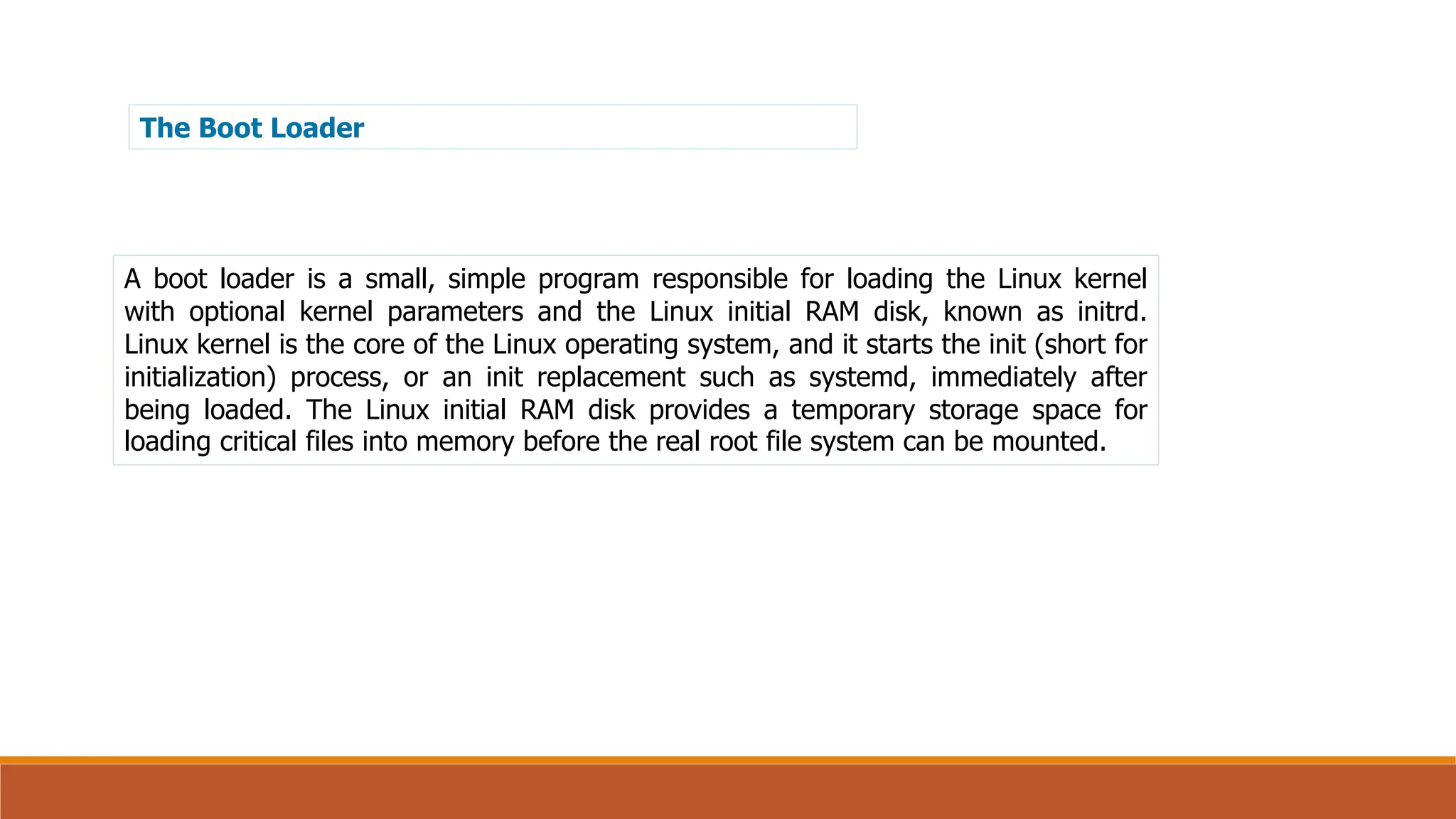 The Boot Loader
A boot loader is a small, simple program responsible for loading the Linux kernel
with optional kernel parameters and the Linux initial RAM disk, known as initrd.
Linux kernel is the core of the Linux operating system, and it starts the init (short for
initialization) process, or an init replacement such as systemd, immediately after
being loaded. The Linux initial RAM disk provides a temporary storage space for
loading critical files into memory before the real root file system can be mounted.
 