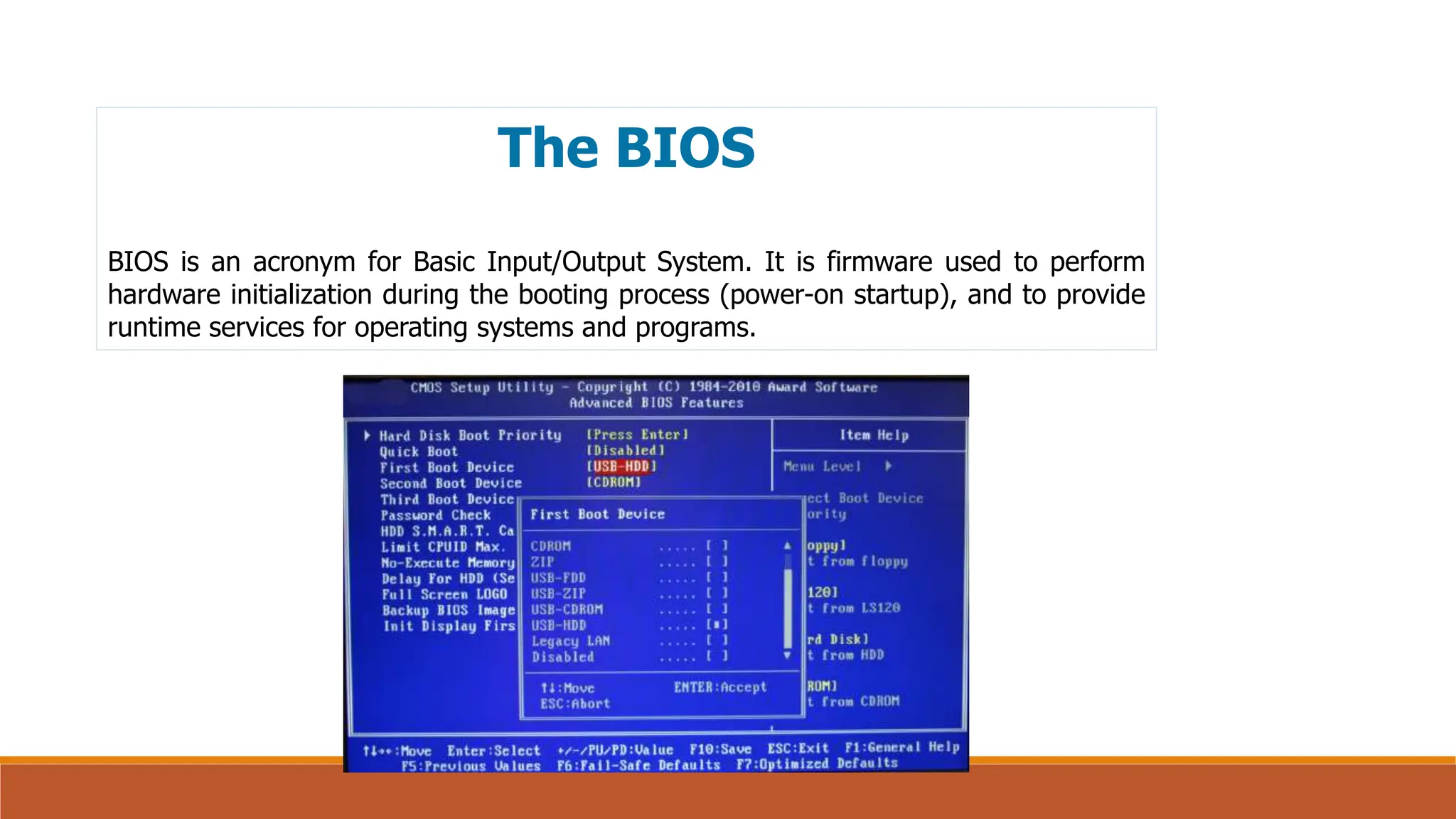 The BIOS
BIOS is an acronym for Basic Input/Output System. It is firmware used to perform
hardware initialization during the booting process (power-on startup), and to provide
runtime services for operating systems and programs.
 