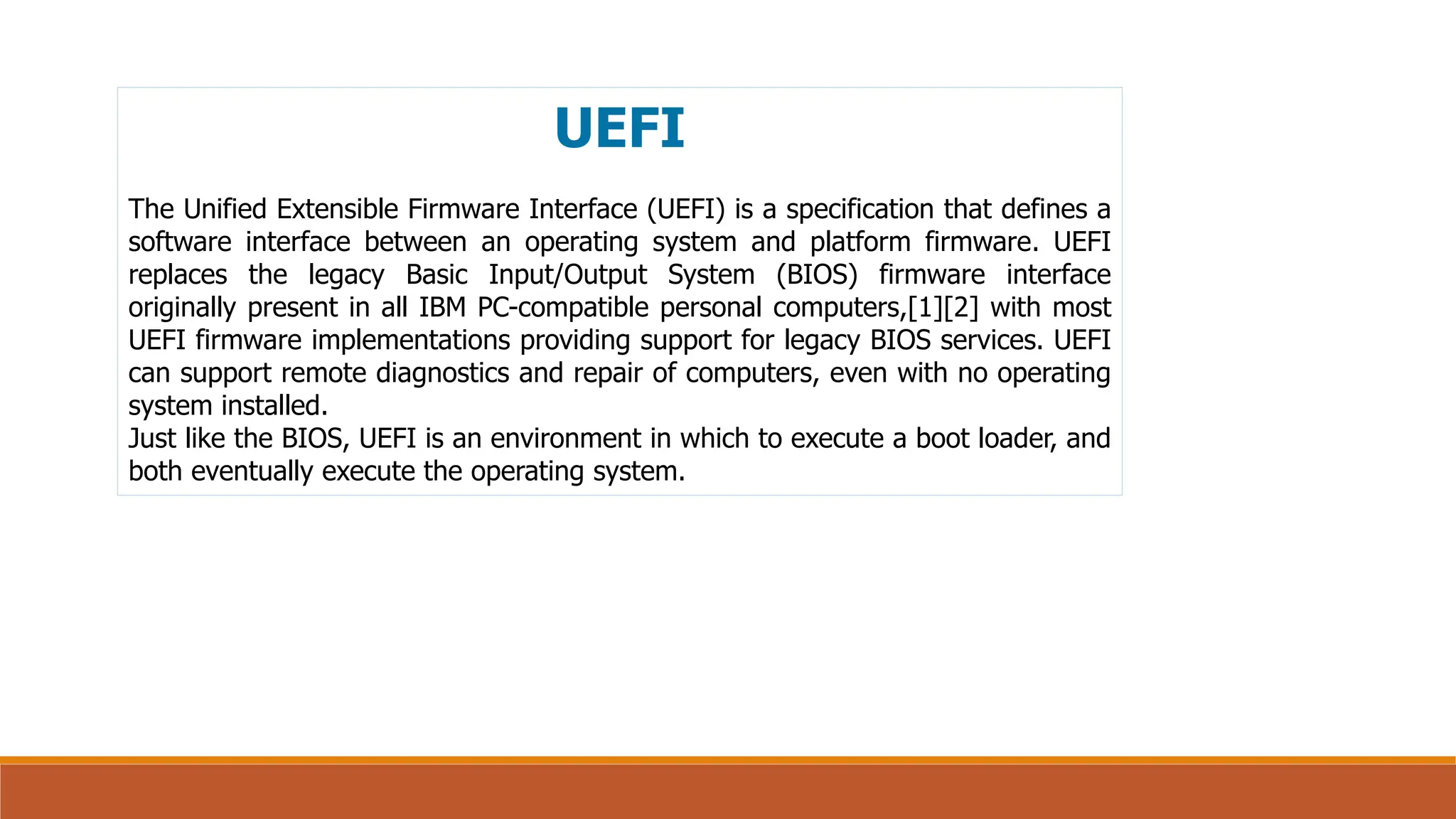 UEFI
The Unified Extensible Firmware Interface (UEFI) is a specification that defines a
software interface between an operating system and platform firmware. UEFI
replaces the legacy Basic Input/Output System (BIOS) firmware interface
originally present in all IBM PC-compatible personal computers,[1][2] with most
UEFI firmware implementations providing support for legacy BIOS services. UEFI
can support remote diagnostics and repair of computers, even with no operating
system installed.
Just like the BIOS, UEFI is an environment in which to execute a boot loader, and
both eventually execute the operating system.
 