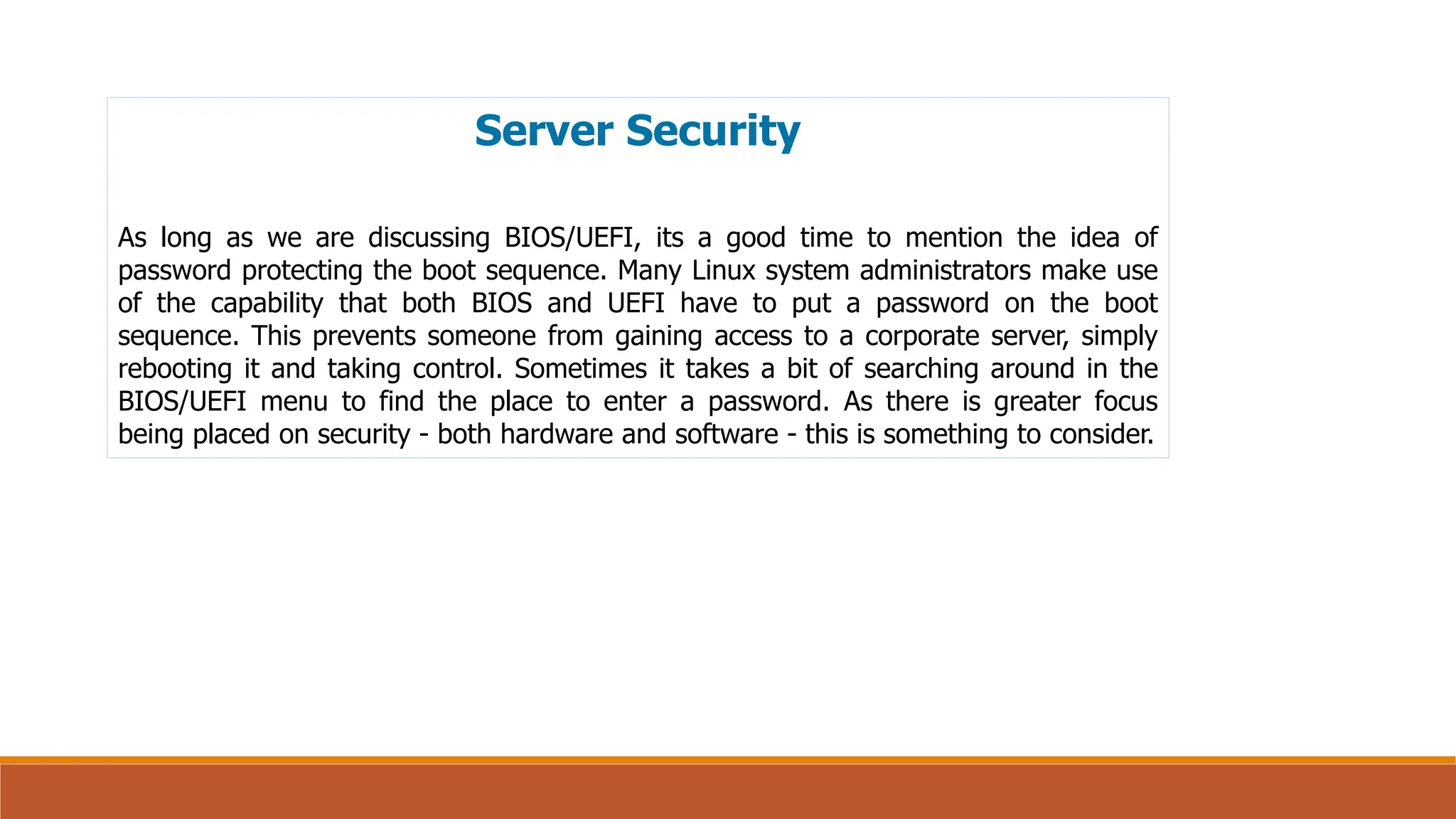 Server Security
As long as we are discussing BIOS/UEFI, its a good time to mention the idea of
password protecting the boot sequence. Many Linux system administrators make use
of the capability that both BIOS and UEFI have to put a password on the boot
sequence. This prevents someone from gaining access to a corporate server, simply
rebooting it and taking control. Sometimes it takes a bit of searching around in the
BIOS/UEFI menu to find the place to enter a password. As there is greater focus
being placed on security - both hardware and software - this is something to consider.
 