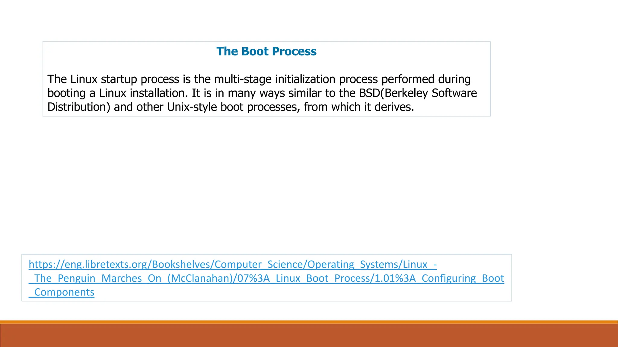The Boot Process
The Linux startup process is the multi-stage initialization process performed during
booting a Linux installation. It is in many ways similar to the BSD(Berkeley Software
Distribution) and other Unix-style boot processes, from which it derives.
https://eng.libretexts.org/Bookshelves/Computer_Science/Operating_Systems/Linux_-
_The_Penguin_Marches_On_(McClanahan)/07%3A_Linux_Boot_Process/1.01%3A_Configuring_Boot
_Components
 