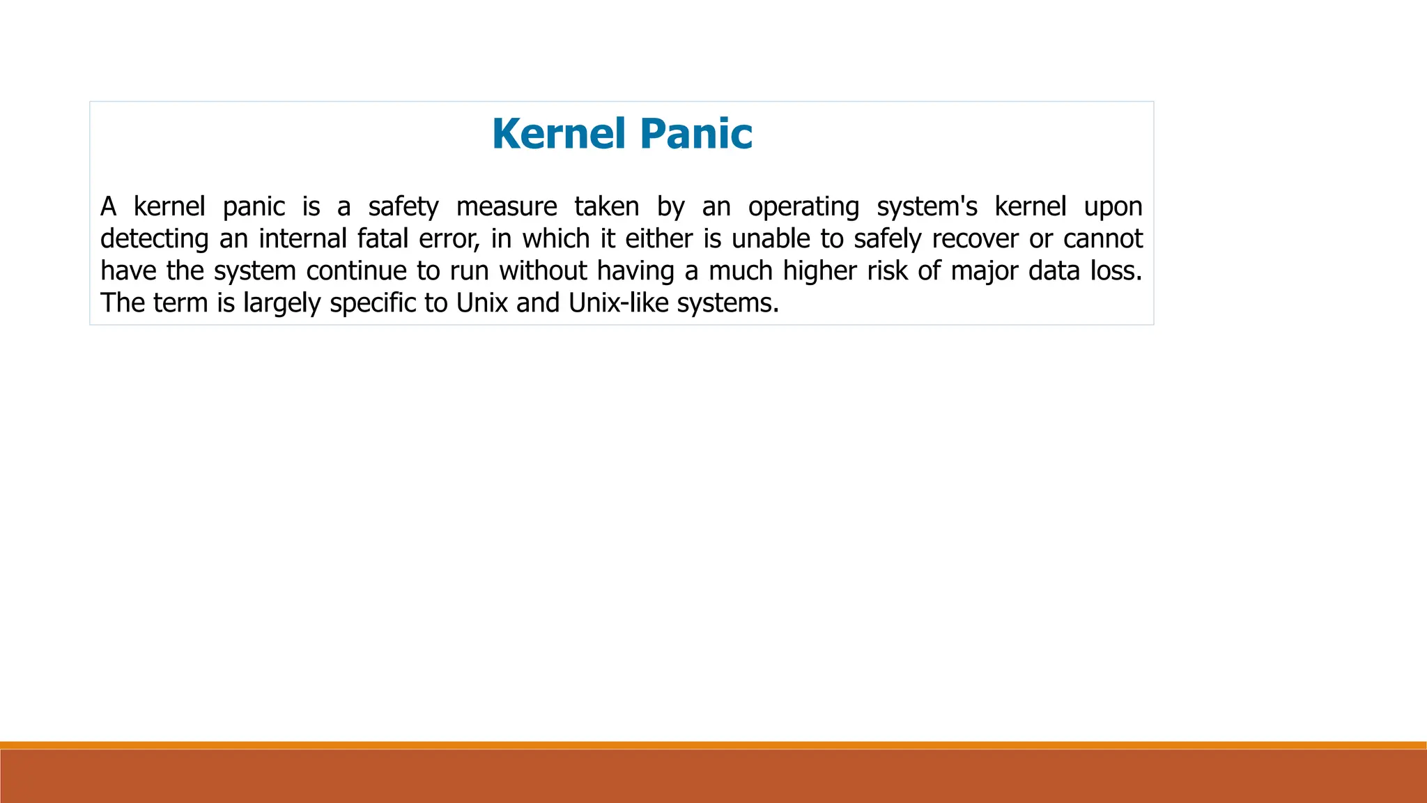 Kernel Panic
A kernel panic is a safety measure taken by an operating system's kernel upon
detecting an internal fatal error, in which it either is unable to safely recover or cannot
have the system continue to run without having a much higher risk of major data loss.
The term is largely specific to Unix and Unix-like systems.
 