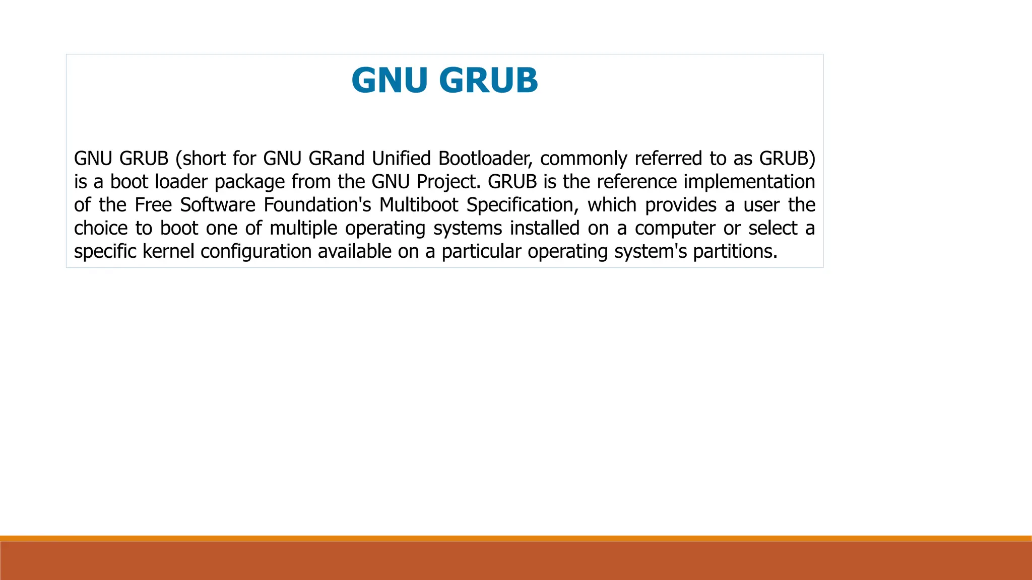 GNU GRUB
GNU GRUB (short for GNU GRand Unified Bootloader, commonly referred to as GRUB)
is a boot loader package from the GNU Project. GRUB is the reference implementation
of the Free Software Foundation's Multiboot Specification, which provides a user the
choice to boot one of multiple operating systems installed on a computer or select a
specific kernel configuration available on a particular operating system's partitions.
 