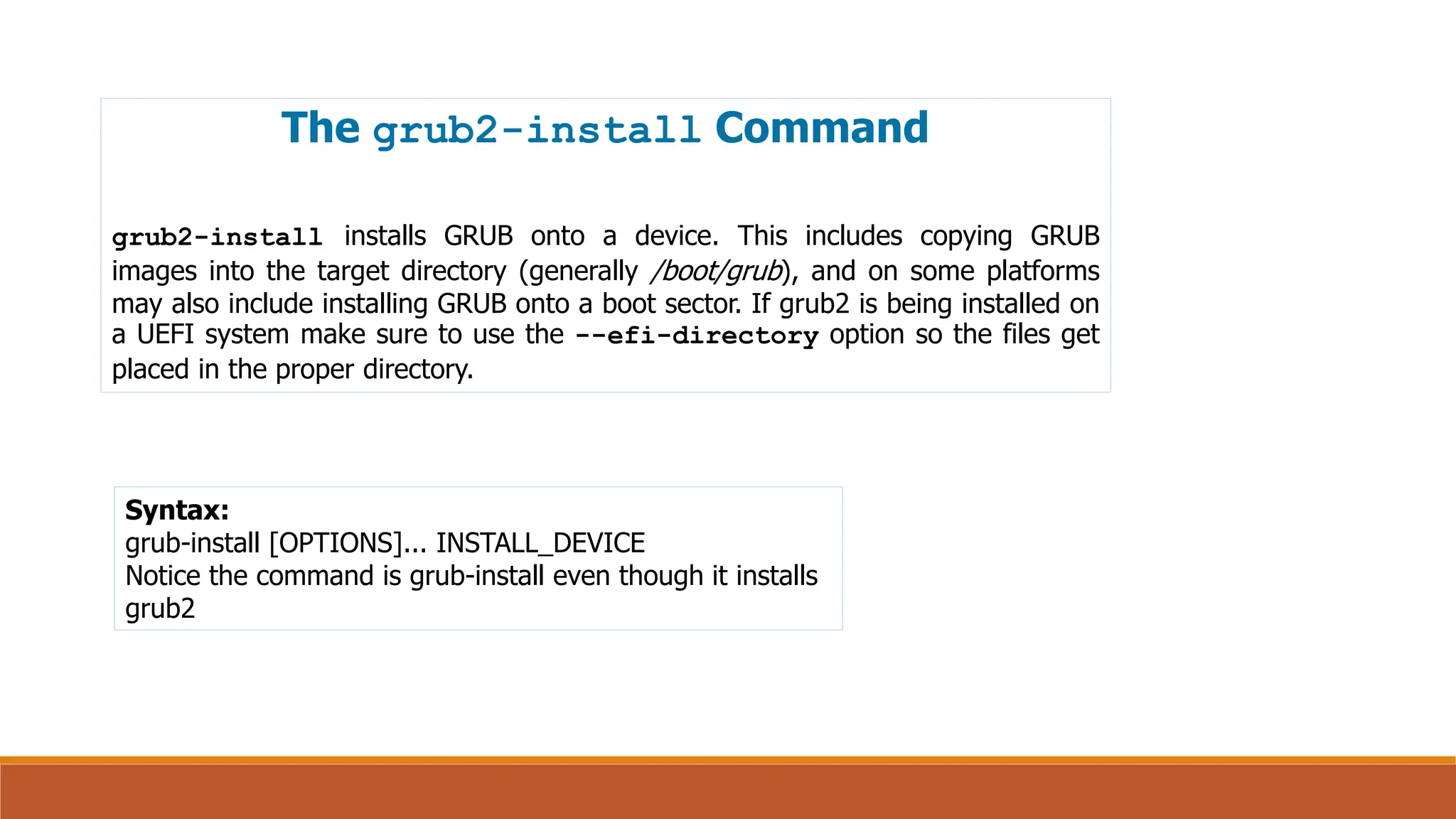 The grub2-install Command
grub2-install installs GRUB onto a device. This includes copying GRUB
images into the target directory (generally /boot/grub), and on some platforms
may also include installing GRUB onto a boot sector. If grub2 is being installed on
a UEFI system make sure to use the --efi-directory option so the files get
placed in the proper directory.
Syntax:
grub-install [OPTIONS]... INSTALL_DEVICE
Notice the command is grub-install even though it installs
grub2
 
