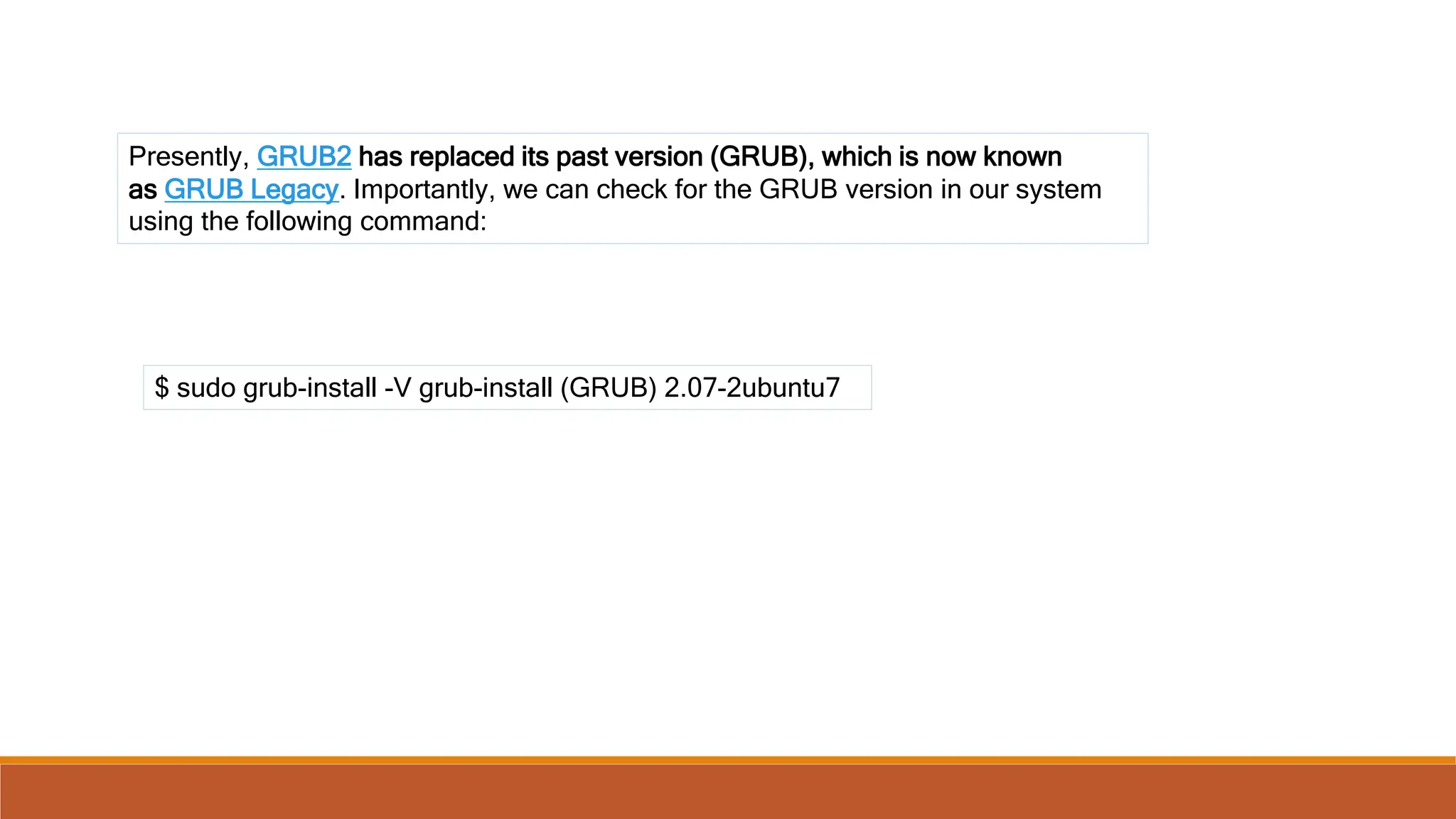 Presently, GRUB2 has replaced its past version (GRUB), which is now known
as GRUB Legacy. Importantly, we can check for the GRUB version in our system
using the following command:
$ sudo grub-install -V grub-install (GRUB) 2.07-2ubuntu7
 