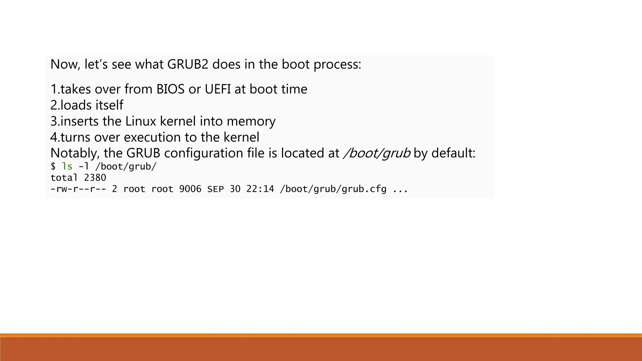Now, let’s see what GRUB2 does in the boot process:
1.takes over from BIOS or UEFI at boot time
2.loads itself
3.inserts the Linux kernel into memory
4.turns over execution to the kernel
Notably, the GRUB configuration file is located at /boot/grub by default:
$ ls -l /boot/grub/
total 2380
-rw-r--r-- 2 root root 9006 SEP 30 22:14 /boot/grub/grub.cfg ...
 