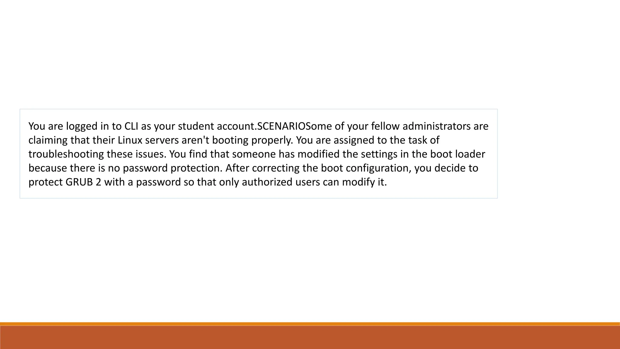 You are logged in to CLI as your student account.SCENARIOSome of your fellow administrators are
claiming that their Linux servers aren't booting properly. You are assigned to the task of
troubleshooting these issues. You find that someone has modified the settings in the boot loader
because there is no password protection. After correcting the boot configuration, you decide to
protect GRUB 2 with a password so that only authorized users can modify it.
 