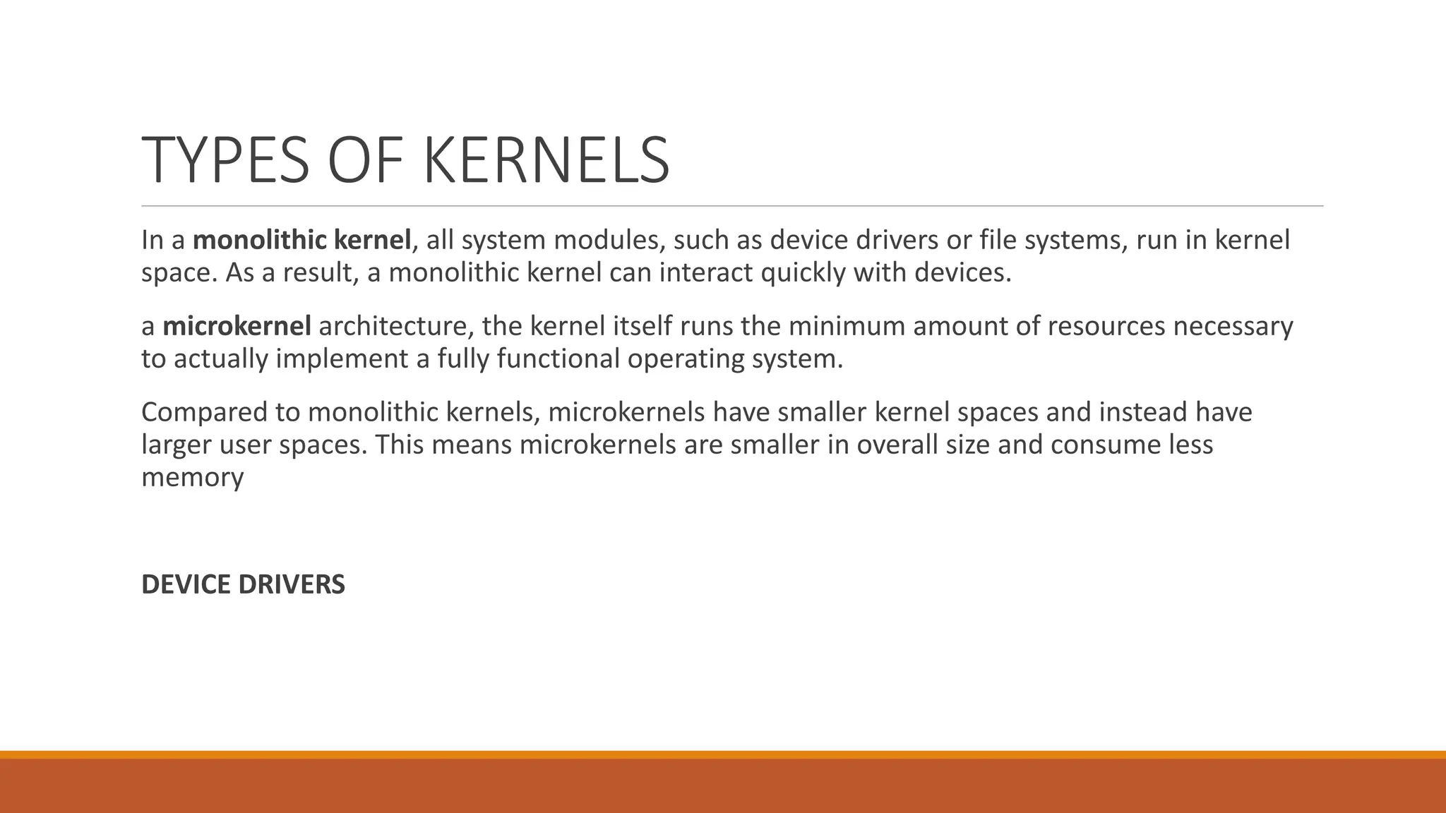 TYPES OF KERNELS
In a monolithic kernel, all system modules, such as device drivers or file systems, run in kernel
space. As a result, a monolithic kernel can interact quickly with devices.
a microkernel architecture, the kernel itself runs the minimum amount of resources necessary
to actually implement a fully functional operating system.
Compared to monolithic kernels, microkernels have smaller kernel spaces and instead have
larger user spaces. This means microkernels are smaller in overall size and consume less
memory
DEVICE DRIVERS
 