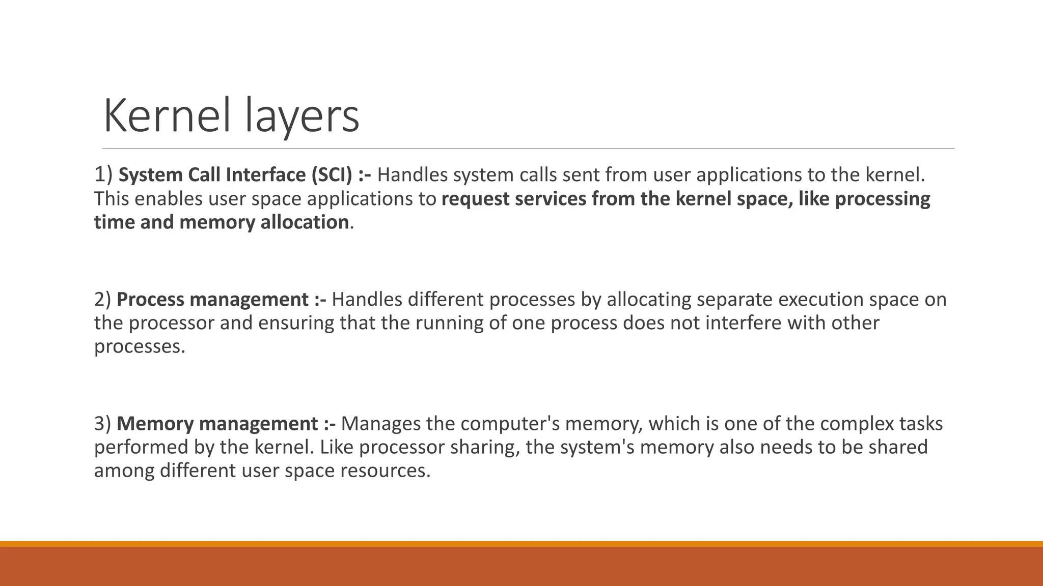 Kernel layers
1) System Call Interface (SCI) :- Handles system calls sent from user applications to the kernel.
This enables user space applications to request services from the kernel space, like processing
time and memory allocation.
2) Process management :- Handles different processes by allocating separate execution space on
the processor and ensuring that the running of one process does not interfere with other
processes.
3) Memory management :- Manages the computer's memory, which is one of the complex tasks
performed by the kernel. Like processor sharing, the system's memory also needs to be shared
among different user space resources.
 