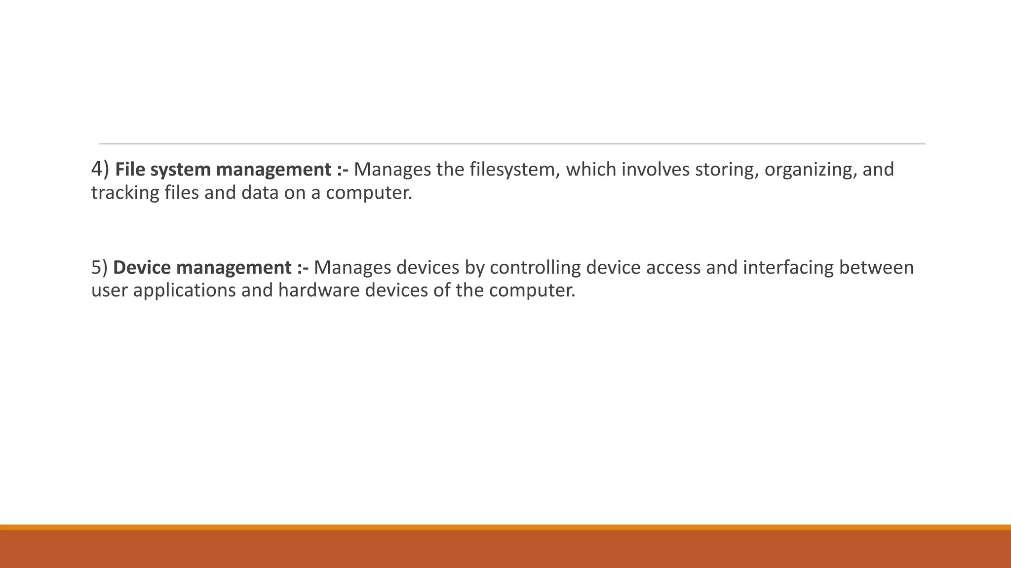 4) File system management :- Manages the filesystem, which involves storing, organizing, and
tracking files and data on a computer.
5) Device management :- Manages devices by controlling device access and interfacing between
user applications and hardware devices of the computer.
 