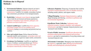 Problems due to Disposal
Methods :
1. Environmental Pollution: Improper disposal can lead to
environmental pollution, including soil, air, and water
contamination. Landfills, for example, can produce leachate
that contaminates groundwater if not managed properly.
2. Health Risks: Inadequate waste disposal can pose health
risks to both the environment and human populations.
Exposure to hazardous waste materials, pathogens, and
pollutants can lead to health issues.
3. Limited Landfill Space: Landfills have finite capacities,
and finding suitable sites for new landfills can be
challenging, leading to overcrowding and potential land use
conflicts.
4. Odor and Aesthetic Issues: Refuse disposal facilities,
especially landfills and incinerators, can produce odors and
visual blight that can negatively impact nearby communities.
5. Greenhouse Gas Emissions: Landfills are significant
sources of methane, a potent greenhouse gas. Methane
emissions contribute to climate change when waste
decomposes anaerobically (without oxygen).
6.Resource Depletion: Disposing of materials that could be
recycled or reused represents a loss of valuable resources,
including metals, plastics, and organic matter.
7.Illegal Dumping: Improper disposal practices, such as
illegal dumping and littering, contribute to pollution and
environmental degradation.
8.Inefficient Waste Collection: Inadequate waste
collection systems, irregular schedules, and inadequate
infrastructure can lead to improper disposal practices and
increased waste buildup.
9.Lack of Public Awareness: Insufficient education and
awareness about proper waste disposal and recycling
practices can lead to contamination of recycling streams and
increased disposal costs.
10.Economic Constraints: Managing waste disposal can
be expensive, especially when adopting environmentally
friendly and technologically advanced methods.
 