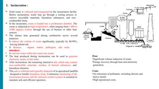 2. Incineration :
 Solid waste is collected and transported to the incineration facility.
Before incineration, waste may go through a sorting process to
remove recyclable materials, hazardous substances, and non-
combustible items.
 In the incinerator, waste is loaded into a combustion chamber. The
waste is subjected to high temperatures, often ranging from 1,400 to
2,000 degrees Celsius through the use of burners or other heat
sources.
 The intense heat generated during combustion serves several
purposes:
• It reduces the volume of waste significantly, typically by 80-90%,
leaving behind ash.
• It destroys organic matter, pathogens, and some
hazardous
substances.
• It converts water within the waste into steam.
 The heat produced during incineration can be used to generate
electricity, steam, or hot water.
 After incineration, the remaining material is ash, which may contain
non-combustible materials, residues of burned substances, and
hazardous elements.
 This ash is collected and typically disposed of in specialized landfills
designed to handle hazardous waste. Continuous monitoring of the
incineration process and the emission control systems is essential to
maintain safe and efficient operation.
Pros:
•Significant volume reduction of waste.
•Energy recovery through heat and electricity
generation.
Cons:
•Air emissions of pollutants, including dioxins and
heavy metals.
•High operational costs.
 