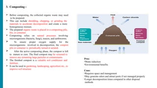 3. Composting :
 Before composting, the collected organic waste may need
to be prepared.
 This can include shredding, chopping, or grinding the
materials to accelerate decomposition and create a more
homogeneous mixture.
 The prepared organic waste is placed in a composting pile,
bin, or container.
 Composting relies on natural processes involving
microorganisms (bacteria, fungi), insects, and earthworms.
 To ensure proper oxygen supply for the
microorganisms involved in decomposition, the compost
pile or container is periodically turned or aerated.
 After the active composting phase, the compost is left
to mature or cure. The final compost may be screened to
remove any remaining large particles or contaminants.
 The finished compost is a valuable soil conditioner and
fertilizer.
 It can be used in gardening, landscaping, agriculture etc., to
improve soil structure
Pros:
•Waste reduction
•Environmental benefits
Cons:
•Requires space and management
•May generate odors and attract pests if not managed properly
•Longer decomposition times compared to other disposal
methods
 