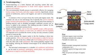 4. Vermicomposting :
 Vermicomposting is a waste disposal and recycling system that uses
earthworms and microorganisms to break down organic materials into
nutrient-rich compost.
 This environmentally friendly process is particularly effective for managing
kitchen scraps, food waste, and other organic materials. Specifically chosen
species of earthworms, such as red wigglers, are used in vermicomposting
systems.
 A container or bin is set up to house the worms and organic waste. The
container can vary in size and design, but it typically has a lid to maintain
proper moisture and temperature levels and to prevent pests from entering. A
bedding material, such as shredded newspaper, cardboard, coconut coir, or
leaves, is added to the container. This bedding provides a habitat for the
worms and helps maintain moisture levels.
 Organic waste materials, such as fruit and vegetable scraps, coffee grounds,
eggshells, and small amounts of yard waste, are added to the bin regularly.
It's important not to overfeed the worms, as they can only consume a certain
amount of waste per day.
 The worms consume the organic matter in the bin, breaking it down into
smaller particles. After a few months, the vermicompost is ready for harvest.
To do this, one side of the bin is filled with fresh bedding and food scraps,
while the other side is left undisturbed. The worms gradually migrate to the
new bedding, allowing the finished vermicompost to be collected from the
other side.
 The harvested vermicompost is a valuable soil conditioner and fertilizer.
It can be used in gardening, landscaping, potted plants, and agricultural
applications to improve soil health and fertility.
Pros:
•Efficient organic waste recycling
•Produces nutrient-rich compost
•Suitable for indoor use
Cons:
•Requires proper management (moisture,
temperature, etc.)
•Limited capacity for large-scale waste
disposal
•May not process all types of organic
waste
 