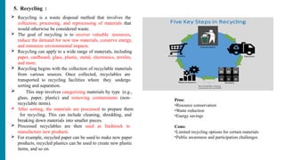 5. Recycling :
 Recycling is a waste disposal method that involves the
collection, processing, and reprocessing of materials that
would otherwise be considered waste.
 The goal of recycling is to recover valuable resources,
reduce the demand for new raw materials, conserve energy,
and minimize environmental impacts.
 Recycling can apply to a wide range of materials, including
paper, cardboard, glass, plastic, metal, electronics, textiles,
and more.
 Recycling begins with the collection of recyclable materials
from various sources. Once collected, recyclables are
transported to recycling facilities where they undergo
sorting and separation.
 This step involves categorizing materials by type (e.g.,
glass, paper, plastic) and removing contaminants (non-
recyclable items).
 After sorting, the materials are processed to prepare them
for recycling. This can include cleaning, shredding, and
breaking down materials into smaller pieces.
 Processed recyclables are then used as feedstock to
manufacture new products.
 For example, recycled paper can be used to make new paper
products, recycled plastics can be used to create new plastic
items, and so on.
Pros:
•Resource conservation
•Waste reduction
•Energy savings
Cons:
•Limited recycling options for certain materials
•Public awareness and participation challenges
 