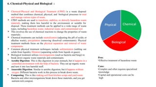 6. Chemical-Physical and Biological :
 Chemical-Physical and Biological Treatment (CPBT) is a waste disposal
method that combines chemical, physical, and biological processes to treat
and manage various types of waste.
 CPBT methods are used to transform, stabilize, or detoxify hazardous waste
materials, making them less harmful to the environment or suitable for
disposal. These treatment methods can be applied to a wide range of waste
types, including hazardous waste, industrial waste, and contaminated soil.
 This involves the use of chemical reactions to change the properties of waste
materials.:
 Chemical treatments can include neutralization (adjusting the pH of acidic or
alkaline waste), precipitation (removing dissolved contaminants). Physical
treatment methods focus on the physical separation and removal of waste
components.
 Common physical treatment techniques include sedimentation (settling out
solids from liquids), filtration (separating solids from liquids or gases).
 Biological treatment utilizes microorganisms (such as bacteria and fungi) to
break down organic waste materials and contaminants.
 Aerobic Digestion: This is like digestion in your stomach, but it happens in a
controlled environment with the help of bacteria. They eat up organic waste
and turn it into less harmful stuff.
 Anaerobic Digestion: Similar to aerobic digestion, but it happens without
oxygen. Different bacteria work in this process to break down waste.
 Composting: This is like making soil from kitchen scraps and yard waste.
Bacteria and other microorganisms break down these materials, and you get
nutrient-rich compost.
Pros:
•Effective treatment of hazardous waste
Cons:
•Complex and often requires specialized
knowledge
•Capital and operational costs can be
high
 
