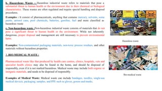 b. Hazardous Waste : Hazardous industrial waste refers to materials that pose a
substantial threat to human health or the environment due to their chemical or biological
characteristics. These wastes are often regulated and require special handling and disposal
procedures.
Examples : It consist of pharmaceuticals, anything that contains mercury, solvents, some
paints, aerosol cans, pool chemicals, batteries, gasoline, fuel and more classified as
hazardous waste
c. Non-hazardous waste :Non-hazardous industrial waste consists of materials that do not
pose a significant threat to human health or the environment. While not inherently
dangerous, proper disposal and management are still necessary to prevent environmental
harm.
Examples: Non-contaminated packaging materials, non-toxic process residues, and other
materials without hazardous properties.
3. BIO-MEDICAL WASTE :
Pharmaceutical waste like that produced by health care centres, clinics, hospitals, vets and
specialist health clinics may also be found in the home, and should be disposed of
responsibly, even if it is not marked hazardous. Medical waste may include both organic or
inorganic materials, and needs to be disposed of responsibly.
Examples of Medical Waste: Medical waste can include bandages, needles, single-use
medical devices, packaging, samples, and PPE such as gloves, gowns and masks.
Hazardous waste
Bio-medical waste
 