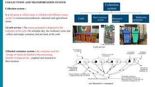 COLLECTTION AND TRANSPORTATION SYSTEM
Collection system :
It is the point at which waste is colleted with different source
points i.e commercial,residential, industrial and agricultural
waste .
1.Curb service : The waste generated is disposed in the
container at the curb .On schedule day ,the workmen come and
collect and empty container and put back at the curb.
Collection
system
Curb Haul container
system Backyard
system
Stationary
container
system
2.Hauled container system : the container used for
storage of waste are hauled to the processing,
transfer or disposal site , emptied and returned to
their location
Curb service
 