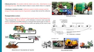 3.Backyard service : the workers with the vehicle carry a bin , wheel barrow or sack
and empty the waste .then this wheel is taken to waste vehicle where it is emptied
4.Stationary container system : collection system in which container used for
storage of wastes remain at point of generation ,except when moved for collection
Transportation system :
The waste from a number of collections from transfer station to final disposal site .
These transport the shorter distance ,a few kilometre at most.in some cases the
waste is segregated ,recyclable material is extracted from mixed waste as well.The
route for waste collection is planned for less traffic and spiting off the waste if any
.
TRANSPORTATION
PROCESS OF TRANSFER OF WASTE
Backyard service
 