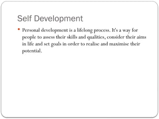 Self Development
 Personal development is a lifelong process. It's a way for
people to assess their skills and qualities, consider their aims
in life and set goals in order to realise and maximise their
potential.
 