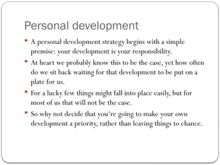 Personal development
 A personal development strategy begins with a simple
premise: your development is your responsibility.
 At heart we probably know this to be the case, yet how often
do we sit back waiting for that development to be put on a
plate for us.
 For a lucky few things might fall into place easily, but for
most of us that will not be the case.
 So why not decide that you‘re going to make your own
development a priority, rather than leaving things to chance.
 