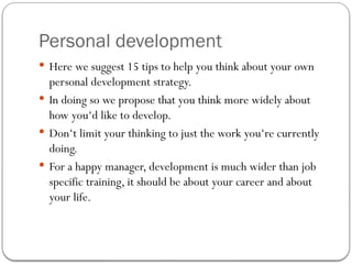Personal development
 Here we suggest 15 tips to help you think about your own
personal development strategy.
 In doing so we propose that you think more widely about
how you‘d like to develop.
 Don‘t limit your thinking to just the work you‘re currently
doing.
 For a happy manager, development is much wider than job
specific training, it should be about your career and about
your life.
 